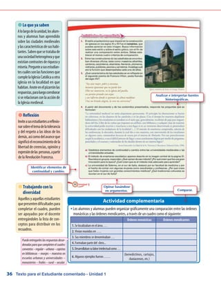 Texto para el Estudiante comentado - Unidad 136
Los alumnos y alumnas pueden organizar gráficamente una comparación entre las órdenesŠŠ
monásticas y las órdenes mendicantes, a través de un cuadro como el siguiente:
Actividad complementaria
 Lo que ya saben
Alolargodelaunidad,losalum-
nos y alumnas han aprendido
sobre las ciudades medievales
ylascaracterísticasdesushabi-
tantes.Sabenquesetratabade
unasociedadheterogéneayque
existíancontrastesderiquezay
miseria.Pregunteasusestudian-
tescuálessonlasfuncionesque
cumplelaIglesiaCatólicauotra
iglesia en la localidad en que
habitan.Anoteenelpizarrónlas
respuestas,paraluegocorroborar
siserelacionanconlaacciónde
la Iglesia medieval.
 Reflexión
Inviteasusestudiantesareflexio-
narsobreeltemadelatolerancia
y del respeto a las ideas de los
demás,asícomodelavanceque
significóelreconocimientodela
libertad de creencias, opinión y
expresióndelas personas,apartir
de la Revolución Francesa.
 Trabajando con la
diversidad
Aquellosyaquellasestudiantes
quepresentendificultadespara
completar el cuadro, pueden
ser apoyados por el docente
entregándoles la lista de con-
ceptos para distribuir en los
recuadros.
Puedeentregarleslasrespuestasdesor-
denadasparaquecompletenelcuadro:
conventos–regular–urbana–copistas
en bibliotecas – monjes – maestros en
escuelas urbanas y universidades –
monasterios–frailes–rural–secular.
Órdenes monásticas Órdenes mendicantes
1. Se localizaban en el área….
2. Vivían reunidos en ….
3. Sus miembros se denominaban …
4. Formaban parte del clero...
5.Desarrollabansulaborintelectualcomo…
6. Algunos ejemplos fueron……
(benedictinos, cartujos,
cluniacenses, etc.)
Identificar elementos de
continuidad y cambio.
Opinar basándose
en argumentos. Comparar.
Analizar e interpretar fuentes
historiográficas.
 