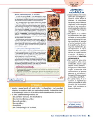 Las raíces medievales del mundo moderno
Historia, Geografía y
Ciencias Sociales
8º Básico
37
La página 32 presenta diversas1.	
actividades de investigación y
aplicación sobre el tema de las
catedrales y las universidades.
Destaque en la última pregunta,
relacionada con la universidad
de Salerno, que las mujeres
acudían a estudiar medicina ya
que era habitual que trabajaran
de parteras.
En la página 33 se continúa2.	
con la importancia de la Iglesia
Católicaenlaciudad,peroahora
en temas netamente religiosos.
Las necesidades de la ciudad
y la miseria existente motivó
la creación de las órdenes
religiosas mendicantes, que
se diferenciaban de las ór-
denes monásticas y del clero
secular. Se sugiere realizar la
actividad nº 1 de la página 33,
apoyándose en la Actividad
complementaria.
Para aproximar a sus estu-3.	
diantes al tema de las órdenes
mendicantes, recuerde cuáles
de ellas vinieron a América a
evangelizar durante la Colonia.
Sugiera, si es posible, visitar
algún convento de la ciudad
para observar su arquitectura y
las características del espacio,
o entrevistar a algún fraile.
En cuanto al tema de la In-4.	
quisición, es importante que
destaque el concepto de herejía
y el temor que producía en la
época, como también que se
analice críticamente.
Orientaciones
metodológicas
Se sugiere evaluar el capítulo de la Iglesia Católica y la cultura urbana a través de un diario1.	
muralounapresentaciónenpowerpointquesinteticeloaprendido.Eltrabajodebecentrarse
en las imágenes y la información escrita debe ser redactada por los mismos estudiantes.
Los temas que deben estar representados son:2.	
Las autoridades eclesiásticas de la ciudad (obispo).a)	
Las órdenes mendicantes y su labor.b)	
Las grandes catedrales.c)	
Las universidades.d)	
La Inquisición.e)	
Las actividades religiosas de los gremios.f)	
Evaluación
Reorganizar información.
Sintetizar información.
Exponer información
de manera creativa.
Sintetizar información.
 