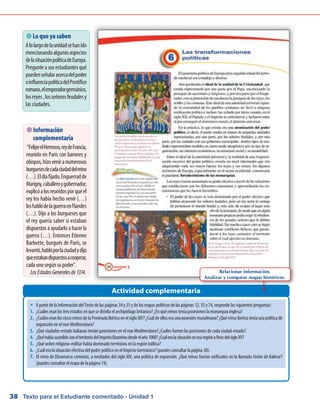 Texto para el Estudiante comentado - Unidad 138
Actividad complementaria
 Lo que ya saben
Alolargodelaunidadsehanido
mencionandoalgunosaspectos
delasituaciónpolíticadeEuropa.
Pregunte a sus estudiantes qué
puedenseñalaracercadelpoder
oinfluenciapolíticadelPontífice
romano,elemperadorgermánico,
losreyes,losseñoresfeudalesy
las ciudades.
 Información
complementaria
“FelipeelHermoso,reydeFrancia,
reunido en París con barones y
obispos,hizoveniranumerosos
burguesesdecadaciudaddelreino
(…).Eldíafijado,Enguerradde
Marigny,caballeroygobernador,
explicóalosreunidosporquéel
rey los había hecho venir (…)
leshablódelaguerraenFlandes
(…). Dijo a los burgueses que
el rey quería saber si estaban
dispuestos a ayudarlo a hacer la
guerra (…). Entonces Etienne
Barbette, burgués de París, se
levantó,hablóporlaciudadydijo
queestabandispuestosacooperar,
cadaunosegúnsupoder.
LosEstadosGeneralesde1314. Relacionar información.
Analizar y comparar mapas históricos.
�	 A partir de la información del Texto de las páginas 34 y 35 y de los mapas políticos de las páginas 12, 35 y 74, responde las siguientes preguntas:
1.	 ¿Cuáles eran los tres estados en que se dividía el archipiélago británico? ¿En qué reinos tenía posesiones la monarquía inglesa?
2.	 ¿Cuáles eran los cinco reinos de la Península Ibérica en el siglo XIV? ¿Cuál de ellos era una posesión musulmana? ¿Qué reino ibérico tenía una política de
expansión en el mar Mediterráneo?
3.	 ¿Qué ciudades-estado italianas tenían posesiones en el mar Mediterráneo? ¿Cuáles fueron las posiciones de cada ciudad-estado?
4.	 ¿QuéhabíasucedidoconelterritoriodelImperioBizantinodesdeelaño1000?¿CuáleralasituaciónenesaregiónafinesdelsigloXV?
5.	 ¿Qué orden religioso-militar había dominado territorios en la región báltica?
6.	 ¿Cuál era la situación efectiva del poder político en el Imperio Germánico? (puedes consultar la página 38).
7.	 El reino de Dinamarca comenzó, a mediados del siglo XIV, una política de expansión. ¿Qué reinos fueron unificados en la llamada Unión de Kalmar?
(puedes consultar el mapa de la página 74).
 