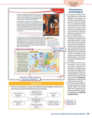 Las raíces medievales del mundo moderno
Historia, Geografía y
Ciencias Sociales
8º Básico
39
Los procesos políticos de la1.	
Edad Media son sumamente
complejos. Se ha hecho, por
lo tanto, una presentación muy
general del tema. El objetivo
es que sus estudiantes logren
comprender cómo se conjugó
una serie de factores, cuyo
resultado fue el fortalecimiento
de las monarquías, formas de
gobierno que serían primordia-
les en la Edad Moderna.
Aunque temporalmente co-2.	
rresponden a la segunda mitad
del período medieval, no se ha
hecho mención a las querellas
entre el Papa y el Emperador. Lo
relevanteesquesusestudiantes
sepan que las ciudades medie-
valesquealcanzaronautonomía
política fueron precisamente las
ciudades comerciales de las
regiones que habían formado
parte del Imperio y que estaban
en el centro de sus disputas con
el Papado.
Con respecto al tema de las3.	
monarquías, este se presta
para hacer un análisis de la
variedad de circunstancias que
favorecieron su fortalecimiento.
Es necesario poner énfasis en la
multicausalidad. Le sugerimos
utilizarunesquemacomoelque
se presenta en la Evaluación,
especificando en cada caso las
relaciones entre procesos.
En la actividad de la página 354.	
se propone comparar el mapa
del año 1300 con el del año
1000. Para complementar esta
actividadpuedeutilizar,además,
las preguntas de la Actividad
complementaria.
Orientaciones
metodológicas
PresenteasusestudiantesuncroquiscomoelsiguienteparaqueexpliquenalmenoscuatroŠŠ
procesos que favorecieron el fortalecimiento de las monarquías.
Evaluación
Fortalecimiento de
las monarquías
Introducción a la
artillería
Apoyo a la
Iglesia
Debilitamiento del
Imperio y el Papado
Debilitamiento de
los señores feudales
Estudios de Derecho
Romano
Desarrollo de la
burguesía
Analizar y comparar
mapas históricos.
Reconocer la multicausalidad
de los procesos históricos.
Relacionar
información.
 