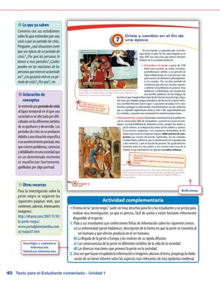 Texto para el Estudiante comentado - Unidad 140
Eltemadela“pestenegra”suelesermuyatractivoparalosylasestudiantesyseprestaparaŠŠ
realizar una investigación, ya que es preciso, fácil de acotar y existe bastante información
disponible al respecto.
Pida a sus estudiantes que confeccionen fichas de información sobre los siguientes temas:1.	
La enfermedad (peste bubónica): descripción de la forma en que la peste se trasmitía ala)	
ser humano y qué efectos producía en el ser humano.
La llegada de la peste a Europa y los motivos de su rápida difusión.b)	
Las consecuencias de la peste en diferentes ámbitos de la vida de la sociedad.c)	
Las diversas reacciones que provocó la peste en la sociedad.d)	
Unavezquehayanrecopiladolainformacióneimágenesalusivasaltema,propongalaelabo-2.	
ración de un breve informe sobre los aspectos más relevantes de esta epidemia medieval.
Actividad complementaria
 Lo que ya saben
Converse con sus estudiantes
sobreloqueentiendenporuna
crisis o por un período de crisis.
Pregunte:¿quésituacionescreen
que son típicas de un período de
crisis? ¿Por qué las personas le
temen a esos períodos? ¿Cuáles
pueden ser las reacciones de las
personasquevivenenunperíodo
así? ¿Lesgustaríavivirenunpe-
ríododecrisis?¿Porqué?,etc.
 Otros recursos
Para la investigación sobre la
peste negra se sugieren las
siguientes páginas web, que
contienen,además,interesantes
imágenes:
http://eltamiz.com/2007/11/10/
la-peste-negra/
www.portalplanetasedna.com.
ar/malas01.htm
 Aclaración de
conceptos
Seentiendeporperíododecrisis
allapsotemporalenelqueuna
sociedadseveafectadapordifi-
cultadesenlosdiferentesámbitos
desuquehacerydesarrollo.Los
períodosdecrisisnoseproducen
debidoaunasituaciónespecífica
ounacontecimientopuntual,sino
queexistenproblemas,carencias
ydebilidadesenunasociedadque
en un determinado momento
se manifiestan fuertemente,
gatilladas por algo puntual.
Reflexionar.
Investigar y comunicar
información.
Sintetizar información.
 