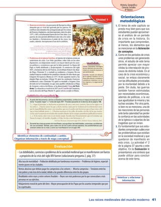 Las raíces medievales del mundo moderno
Historia, Geografía y
Ciencias Sociales
8º Básico
41
El tema de este capítulo se1.	
presta muy bien para que sus
estudiantes puedan aproximar-
se al análisis de un período
de crisis en la historia. Es
importante que comprendan,
al menos, los elementos que
se mencionan en la Aclaración
de conceptos.
Como en los períodos de crisis2.	
unos problemas van generando
otros, el estudio de este tema
permite apreciar con mayor
nitidez la interrelación de pro-
cesos de distinta índole. En el
caso de la crisis económica y
social, se enlaza claramente
con las dificultades provocadas
por la mortandad debido a la
peste. Sin duda, las guerras
también fueron estimuladas
por necesidades económicas,
además de políticas, a la vez
que agudizaban la miseria y las
luchas sociales. Por otra parte,
si bien no se menciona, una de
las reacciones de las personas
ante tanta calamidad fue perder
la confianza en las autoridades
de la Iglesia o culparlas de las
tragedias que se vivían.
Es fundamental que sus estu-3.	
diantescomprendancuáleseran
las problemáticas que existían
en la sociedad medieval y que
quedaron de manifiesto en
esta crisis. La actividad nº 2
de la página 37 apunta a este
objetivo. En la Evaluación le
presentamos una síntesis que
puede utilizar para concluir
acerca de este tema.
Orientaciones
metodológicas
Lasdebilidades,carenciasoproblemasdelasociedadmedievalquesemanifestaronconfuerzaŠŠ
a propósito de la crisis del siglo XIV fueron (solucionario pregunta 2, pág. 37):
Evaluación
Alta tasa de mortalidad – Población debilitada por hambrunas recurrentes – Problemas de higiene, especial-
mente graves en las ciudades.
Rentas abusivas que debían pagar los campesinos a los señores – Miseria campesina – Tensionesentrelos
máspobresymásricosdelaciudad,debidoalasgrandesdiferenciasentrelosdosgrupos.
Rivalidades entre reyes y entre señores feudales – Reyes son más poderosos por lo que convocaban a más
personas en sus ejércitos.
Relajamiento moral de parte del clero - Mayor preocupación de los Papas por los asuntos temporales que por
los espirituales.
Identificar elementos de continuidad y cambio.
Organizar información a través de mapa conceptual.
Sintetizar y relacionar
información.
 