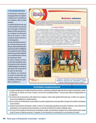 Texto para el Estudiante comentado - Unidad 144
Sesugierecomplementarelanálisisdelasdiversasfuentes,realizandountrabajodeaplicacióndelconceptodecontinuidadycambioŠŠ
en la historia, en relación con el tema “Espacios y formas de la sociabilidad urbana”. Los pasos para realizar el trabajo pueden ser
los siguientes:
De la lectura de los documentos y del análisis de las imágenes, extraer toda aquella información que se refiera a los espacios y1.	
formas de sociabilidad en la ciudad medieval.
Hacerunalistaconlainformación,laquetambiénsepuedecomplementarconloaprendidoalolargodelaunidadoinvestigando2.	
en otras fuentes.
Al lado de cada elemento del listado, señalar si existe en la ciudad algo equivalente que podría considerarse como elemento de3.	
continuidad o si la situación presenta variaciones y se trata de un elemento de cambio, señalando cuál es.
Presentarenformagráficaloselementosdecontinuidadycambio,contrastandolasimágenesdelaciudadmedievalydelaciudad4.	
actual. Al menos se deberían presentar 12 imágenes, de seis elementos de continuidad y de seis elementos de cambio.
Actividad complementaria
 El contexto del texto
Lasfuentesquesepresentanen
estaspáginastienencomoobjetivo
complementar lo aprendido por
sus estudiantes sobre la ciudad
medieval.
Aexcepcióndelprimertexto,que
hasidoextraídodeunaobradel
gran historiador medievalista
JacquesLeGoff,losotrosdocumen-
tos e imágenes son información
directa de la época, es decir,
constituyen fuentes primarias y
nohistoriográficas.
Enelcasodelcontratodecommen-
da,setratadeundocumento jurí-
dicoque,ademásdelainformación
quepresentasobrelamodalidadde
unasociedadcomercial,reflejala
importanciaquehabíaadquirido
enlasociedadburguesaelhacer
loscontratosporescrito.
En cuanto a Chretien de Troyes,
escritorfrancésdelsigloXII,através
deestepoemayelquesepresenta
enOtrosrecursos,nosentregasu
apreciaciónsobresituacionesde
lascualesfueobservador.
Las imágenes son riquísimas
en cuanto a la información que
entregan respecto a espacios,
actividades, vestimentas, uten-
silios,costumbres,etc.
Analizar e interpretar fuentes historiográficas.
Identificar elementos de continuidad y cambio.
Exponer información de manera creativa.
 