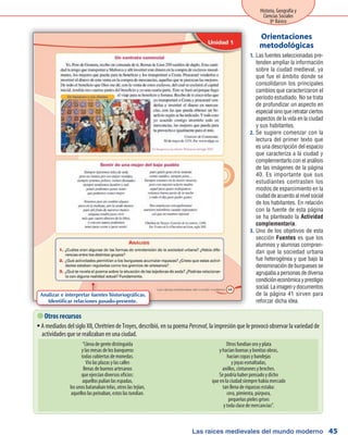 Las raíces medievales del mundo moderno
Historia, Geografía y
Ciencias Sociales
8º Básico
45
Las fuentes seleccionadas pre-1.	
tenden ampliar la información
sobre la ciudad medieval, ya
que fue el ámbito donde se
consolidaron los principales
cambios que caracterizaron el
período estudiado. No se trata
de profundizar un aspecto en
especialsinoqueretratarciertos
aspectos de la vida en la ciudad
y sus habitantes.
Se sugiere comenzar con la2.	
lectura del primer texto que
es una descripción del espacio
que caracteriza a la ciudad y
complementarlo con el análisis
de las imágenes de la página
40. Es importante que sus
estudiantes contrasten los
modos de esparcimiento en la
ciudad de acuerdo al nivel social
de los habitantes. En relación
con la fuente de esta página
se ha planteado la Actividad
complementaria.
Uno de los objetivos de esta3.	
sección Fuentes es que los
alumnos y alumnas compren-
dan que la sociedad urbana
fue heterogénea y que bajo la
denominación de burgueses se
agrupaba a personas de diversa
condicióneconómicayprestigio
social.Laimagenydocumentos
de la página 41 sirven para
reforzar dicha idea.
Orientaciones
metodológicas
 Otros recursos
A mediados del siglo XII, Chrétrien de Troyes, describió, en su poemaƒƒ Perceval, la impresión que le provocó observar la variedad de
actividades que se realizaban en una ciudad.
“Llena de gente distinguida
y las mesas de los banqueros
todas cubiertas de monedas.
Vio las plazas y las calles
llenas de buenos artesanos
que ejercían diversos oficios:
aquellos pulían las espadas,
los unos batanaban telas, otros las tejían,
aquellos las peinaban, estos las tundían.
Otros fundían oro y plata
y hacían buenas y bonitas obras,
hacían copas y bandejas
y joyas esmaltadas,
anillos, cinturones y broches.
Se podría haber pensado y dicho
que en la ciudad siempre había mercado
tan llena de riquezas estaba:
cera, pimienta, púrpura,
pequeñas pieles grises
y toda clase de mercancías”.
Analizar e interpretar fuentes historiográficas.
Identificar relaciones pasado-presente.
 