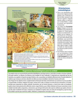 Las bases culturales del mundo moderno
Historia, Geografía y
Ciencias Sociales
8º Básico
51
Pida a sus estudiantes que1.	
observen las imágenes de estas
páginas y que, a través de una
lluvia de ideas, expresen lo que
ellas les sugieren. Pregunte
además cuáles se relacionan
con la Edad Media y cuáles
les parecen que representan
innovaciones.
Lea luego los2.	 Principales
temas y trabaje en forma más
detallada con las preguntas de
la página 45. Ponga especial
énfasis en la observación y el
análisis de las imágenes. Es
importante que sus estudian-
tes vayan desarrollando estas
habilidades, pues permitirán
una mayor comprensión de los
contenidos de la unidad. Puede
comenzar solicitándoles que
elijan alguna imagen y hagan
un listado de observaciones
que después pueden ponerse
en común.
Para finalizar, lea en conjunto3.	
con sus estudiantes el texto
de la página 44 y apóyese en
la Red conceptual para expli-
carles los temas centrales de
la unidad.
Orientaciones
metodológicas
EstaunidadseiniciaconunapresentacióngeneraldelaEdadModerna,paraluegocentrarse,comolodicesunombre,enlasbasesculturales
del mundo moderno. Los alumnos y las alumnas ya han estudiado sus raíces medievales. Es importante que comprendan que hay una
transiciónynounquiebreenelpasodeunaépocahistóricaaotra, quepercibanconclaridadlasdiferenciasentreelmundomedievalyel
modernoyquereconozcancomobaseculturaldeesteúltimounanuevamentalidadyvisióndelserhumanoydelmundo.
ParaellogrodeestosobjetivoshemoscomplementadolainformacióndelrelatocentraldelTextoconnumerososrecursosquedeben
ser aprovechados al máximo: imágenes de la época, muchas de las cuales se incluyen en el tema del arte renacentista y son funda-
mentales para comprender los cambios culturales; documentos, que son fuentes primarias y a través de los cuales sus estudiantes
puedenconocerelpensamientodelosdiferentesactores;mapashistóricos,quesedebenrelacionarconlosquesepresentanenotras
unidadeshaciendoanálisiscomparativos,eilustraciones,queentreganinformaciónsobreaspectoscotidianosqueayudanaformarse
una idea sobre el ambiente de la época. Estimule en sus estudiantes el espíritu crítico y las ansias de investigación, ya que los temas
de la unidad se prestan para numerosos análisis, reflexiones y comparaciones con la época actual.
Sugerencias metodológicas para la unidad
Analizar e interpretar fuentes historiográficas.
Inferir información de un texto.
Comparar.
 