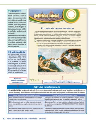 Texto para el Estudiante comentado - Unidad 252
 Lo que ya saben
Losalumnosyalumnashanestu-
diadolaEdadMediay debenser
capaces de reconocer elementos
característicosdelmododepensar
medieval.Pararescatarsuscono-
cimientos,escribaenelpizarrónla
palabraTEOCENTRISMOypidaalos
alumnos y alumnas que señalen
susignificadoysurelaciónconla
EdadMedia.
Reflexionenenconjuntosobrecuál
esel“centro”denuestrasociedad
actual,parallegaradefinir,como
curso,algunapalabraquerefleje
nuestromododeentenderalser
humanoyalmundo.
LaŠŠ Actividadinicialsepuedeampliar,aplicandoelconceptodelamentalidadmodernaalmundoactual.Reunidosenparejas,losylasestu-
diantesdebenelegiralgunodelostrestemassiguientes,reflexionarsobreellosapartirdelapreguntas,parailustrarloatravésdeimágenes.
Actividad complementaria
 El contexto del texto
PicodelaMirandola,humanista
yfilósofoitaliano(1463–1494),
nos legó una fructífera obra
en su corta vida. La “Oración
sobre la dignidad del hombre”
esconsideradocomounodelos
documentosmásrepresentativos
delanuevavisióndelserhumano
a partir del Renacimiento.
Aspectos característicos de la mentalidad moderna Preguntas para reflexionar y conceptos a ilustrar
1. Dios colocó al ser humano en el centro del mundo para ver mejor
(conocer) todo lo que este contiene.
¿Qué aspectos del mundo han sido estudiados por hombres y mujeres? ¿A través
de qué disciplinas? REPRESENTEN AL SER HUMANO CONOCIENDO EL MUNDO.
2. El ser humano puede optar por realizar cosas excelentes que lo
eleven en su dignidad o cosas negativas que lo conviertan en su ser
inferior.
¿Qué cosas magníficas y qué cosas nefastas ha realizado el ser humano haciendo
uso de su libertad y sus capacidades? REPRESENTEN AMBOS TIPOS DE REALIZACIO-
NES HUMANAS.
3. El ser humano no debe contentarse con cosas mediocres, sino que
aspirar a alcanzar las más altas, porque es posible.
¿Qué hombres o mujeres destacarían por haber alcanzado un nivel de excelencia
en algún aspecto de su vida? ¿A través de qué medios lo han logrado? REPRESEN-
TEN PERSONAS DESTACADAS POR SU EXCELENCIA.
Analizar e interpretar imágenes.
Formular un juicio fundamentado sobre hechos históricos.
Reflexionar.
Identificar relaciones
pasado-presente.
 