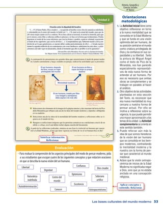 Las bases culturales del mundo moderno
Historia, Geografía y
Ciencias Sociales
8º Básico
53
La1.	 Actividad inicial tiene como
objetivo reflexionar en torno
a la nueva mentalidad que se
consolida en la Edad Moderna
y que se funda en una visión
optimista del ser humano, de
su posición central en el mundo
como criatura privilegiada de
Dios y la confianza en sus ca-
pacidades y su libertad. Tanto
la pintura de Miguel Ángel
como el texto de Pico de la
Mirandola, nos han parecido
especialmente representati-
vos de esta nueva forma de
entender al ser humano. Por
eso es necesario que ambas
obras se complementen y se
trabajen en paralelo al hacer
el análisis.
Otro objetivo de las actividades2.	
planteadas en esta sección
del Texto, es reconocer que
esa nueva mentalidad es muy
cercana a nuestra forma de
pensar actual. Por ello se
motiva a reflexionar sobre su
vigencia, lo que puede permitir
una mayor aproximación a los
temasdelaunidad.LaActividad
complementaria se orienta en
este sentido también.
Puede reforzar aún más la3.	
idea de que somos herederos
de la visión del ser humano
que se consolida en los tiem-
pos modernos, contrastando
la mentalidad moderna y la
nuestra con la forma de pen-
sar que caracterizó al mundo
medieval.
Aclare que la visión antropo-4.	
céntrica de inicios de la Edad
Moderna no significaba negar
a Dios, sino que ya no estaba
anclada en una concepción
religiosa.
Orientaciones
metodológicas
Para evaluar la comprensión de los aspectos principales del modo de pensar moderno, pidaŠŠ
a sus estudiantes que escojan cuatro de los siguientes conceptos y que redacten oraciones
en que se describa la nueva visión del ser humano.
Evaluación
Libertad
Dignidad
Dios creador
Optimismo
Soberano
artífice
Centro del
mundo
Excelencia
Naturaleza
indefinida
Conocer Antropocentrismo
Autodeterminación
Confianza
Sintetizar información.
Reflexionar.
Aplicar conceptos y
contenido. Relacionar.
 