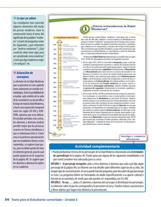 Texto para el Estudiante comentado - Unidad 254
 Lo que ya saben
Sus estudiantes han conocido
algunos elementos del modo
de pensar moderno. Guíe la
conversación hacia el tema del
significadodelapalabra“moder-
no”atravésdepreguntascomo
las siguientes: ¿qué entienden
por sentirse modernos? ¿Qué
condición debe tener algo para
ser considerado como moderno?
¿Creenquealgomodernoesmejor
aloantiguo?,etc.
PuedeprofundizareltemadelospersonajesdelaEdadModernarelacionadoalasŠŠ Actividades
de aprendizaje de la página 49. Puede optar por alguna de las siguientes modalidades o la
que usted considere más adecuada para su curso.
OPCIÓN 1 - El personaje incógnito: pida a cinco alumnos o alumnas que cada cual elija algún
personajedelapágina49yseinformeconmásdetallesobrediferentesaspectosdesuvida.Sin
ningúntipodecaracterización,elcursopuedehacerlepreguntasparadescubrirdequépersonaje
se trata. Las preguntas deben ser formuladas sin aludir específicamente a su aporte cultural o
función en la sociedad y de modo que solo puedan ser respondidas con SÍ o NO.
OPCIÓN2-Yosoy…:pidaa15alumnosoalumnasdelcursoquesedistribuyanlospersonajes,
seinformensobreelquelescorrespondióylopresentenalcurso.Puedeninclusocaracterizarse
o llevar objetos que hagan más dinámica la presentación.
Actividad complementaria
 Aclaración de
conceptos
La división de la Edad Moderna
quesepresentaenestecapítulo
tienesolamenteunsentidome-
todológico.Entrelaposibilidadde
estudiar cada ámbito de la vida
delasociedadensudesarrolloa
lolargodetodalaEdadModerna,
yhacerunaseparacióntemporal
entre los siglos XV-XVI y XVII-
XVIII, optamos por esta última.
Alestudiarperíodosmáscortos,
los alumnos y alumnas podrán
percibir mejor que los procesos
ocurren en forma simultánea y
queserelacionanentresí.Como
estaeslaprimeraaproximación
quesusestudiantestienenaestos
contenidos,sesugiereirporpar-
tes,peronodebenperderdevista
elcontextogeneral,paralocual
puedeapoyarseenel esquema
de la página 49. Se sugiere que
losalumnosyalumnaslocopien
en su cuaderno.
Investigar y comunicar
información.
 