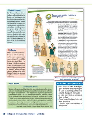 Texto para el Estudiante comentado - Unidad 256
 Lo que ya saben
Los alumnos y alumnas han es-
tudiado de la unidad anterior
los procesos que caracterizaron
los últimos siglos medievales.
Escribaenelpizarrónlosámbitos
delavidadeunasociedadyvaya
construyendounesquemaconla
información que entreguen sus
estudiantes. Déjelo escrito para
que,alfinalizarlaactividad,sirva
deapoyoalanálisisysíntesisyse
puedaverificarlacontinuidadde
procesosdeunaépocaaotra,en
estecaso,enlosámbitossocialy
cultural.
Utilice el texto deŠŠ Otros recursos para
apoyarelcontenidodelanuevaconcepción
del saber. Los alumnos y alumnas deben
extraer de él la siguiente información:
La visión que se tenía del artista en la1.	
época medieval.
Elpapelquesereivindicabaalartistaenla2.	
época renacentista.
Losmotivosenquesefundamentabadicha3.	
reivindicación.
Actividad complementaria Otros recursos
Lospintoresmidenelmundo
“SihastaenelRenacimientosehabíavistoalartistacomounsimpleartesano,ahorasereivin-
dicabacomounarteliberal(arsliberalis)ynocomounadelasartesmecánicas(arsmechanica).
Esta exigencia no sólo se basaba en el deseo de proporcionar a la pintura una posición social
y cultural elevada, como de la que hacía tiempo disfrutaban la música, la retórica y la poesía,
sino que también se razonaba desde un punto de vista objetivo, asegurando que el artista no
seremitíaúnicamenteamétodoscientíficosanteriores,sinoqueademáscontribuíadeforma
importanteasudesarrollo.Realmentesolíanserlos mejores eruditos,puestoqueestudiaban
lanaturalezaporobservaciónpropiaynocomosuscolegasmásinstruidos,quesebasabanen
librosarcaicosquetransmitíanúnicamenteunconocimientoapoyadoporlaIglesia”.
Anna-CarolaKraube:HistoriadelaPintura.Colonia:EditorialKöneman,1995.
Analizar e interpretar fuentes historiográficas.
Inferir información de un texto.
 Reflexión
Motive a sus estudiantes a re-
flexionar en torno a los con-
ceptos que se presentan como
característicosdelamentalidad
burguesaenlaactividadnº1de
lapágina51.Analicenenconjunto
si las consideran positivas o
negativasyquépuedesignificar
u ocasionar, a nivel social y/o
personal, el excesivo desarrollo
dealgunadeellasendesmedro
de las otras.
 