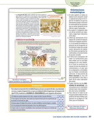Las bases culturales del mundo moderno
Historia, Geografía y
Ciencias Sociales
8º Básico
57
En este capítulo se realiza un1.	
balance de la situación social
y cultural de Europa en el si-
glo XV. El objetivo es que sus
estudiantes puedan reconocer
la continuidad de los procesos
que se venían gestando en los
últimos siglos medievales.
Se sugiere ir trabajando cada2.	
uno de los ámbitos por sepa-
rado y luego hacer relaciones
entre ellos.
Utilice las ilustraciones de la3.	
página 50. Conecte el aspecto
social con el aspecto económi-
co, en el sentido de enfatizar la
posición de los burgueses en
los distintos niveles de la escala
social. Aproveche de analizar
la información que aportan las
vestimentas al reconocimiento
de grupos sociales.
El tema de la concepción del4.	
saber es fundamental para
esta unidad, por lo cual debe
trabajarse con más detalle.
En el Texto se enuncian las
nuevas formas de entender el
conocimiento y el valor que
se va asignando a actividades
que se habían considerado
inferiores. El documento de
Otros recursos es muy útil
para ejemplificar esta idea a
partir de la nueva valoración
del artista.
Puede culminar con las5.	 Acti-
vidades de aprendizaje. Los
comentarios de la ilustración
intentan hacer más comprensi-
ble esta nueva mentalidad.
Para reforzar el modo de ser6.	
burgués puede analizar la obra
pictórica de Hans Holbein que
aparece en la página 57 del
Texto para el Estudiante.
Orientaciones
metodológicas
Paraevaluarlacomprensióndelamentalidadburguesaylanuevaconcepcióndelsaber,muyrelacionadaŠŠ
conesta,sesugiereelsiguienteítem,enquesusestudiantesdebenimaginarquesonburguesesdel
sigloXV-XVIymanifestarsuACUERDO(A)oDESACUERDO(D)conlassiguientesafirmaciones:
Evaluación
1. El trabajo nos ayuda a progresar en la vida y, aunque sea duro, hay que esforzarse. A D
2. Tener riquezas está muy bien, solo cuando esas riquezas forman parte de un patrimonio que
una familia ha mantenido por siglos.
A D
3. Hay que apoyar el trabajo de los artistas. Sus obras embellecen nuestros hogares y ciudades. A D
4. Sin una preparación intelectual apropiada se hace muy difícil progresar. A D
5. Aspirar cada vez a mayores comodidades y hacer ostentación de la riqueza son actitudes que
se oponen a la moral cristiana.
A D
Reconocer conceptos.
Opinar basándose en argumentos.
Recrear situaciones de época.
Relacionar información.
 