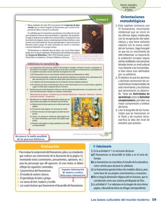 Las bases culturales del mundo moderno
Historia, Geografía y
Ciencias Sociales
8º Básico
59
Este capítulo comienza con1.	
El Humanismo, movimiento
intelectual que se inició en
los últimos siglos medievales
con la recuperación del saber
clásico y que tiene estrecha
relación con la nueva visión
del ser humano. Haga hincapié
en que era un movimiento de
elite intelectual. La mayoría de
la población europea seguía
siendoanalfabetaylaspersonas
letradas tenían un nivel cultural
muy distante a los humanistas,
si bien estos eran admirados
por su sabiduría.
El objetivo es que los alumnos2.	
y alumnas reconozcan las ca-
racterísticas fundamentales de
este movimiento y los factores
que favorecieron su desarro-
llo. Tanto las Actividades de
aprendizaje como la Actividad
complementaria, permiten una
mejor comprensión y síntesis
del tema.
Leer la biografía de los huma-3.	
nistas que se mencionan en
el Texto y de muchos otros,
clarifica la idea del nivel de
estudios que poseían.
Orientaciones
metodológicas
ParaevaluarlacomprensióndelHumanismo,pidaasusestudiantesŠŠ
que realicen una intervención de la ilustración de la página 52,
inventando textos (comentarios, pensamientos, opiniones, etc.)
para los personajes que allí aparecen. En esos textos se deben
reflejan los siguientes contenidos:
Características del Humanismo.1.	
El estudio de autores clásicos.2.	
El aprendizaje de latín y griego.3.	
Las tareas de leer, traducir y escribir.4.	
LoscuatrofactoresquefavorecieroneldesarrollodelHumanismo.5.	
Evaluación  Solucionario
1. En la actividad nº 1 es necesario destacar:
El Humanismo se desarrolló en Italia y en el resto dea)	
Europa.
Loshumanistasnoconcebíanelestudiodelanaturalezab)	
como camino para alcanzar la sabiduría.
Loshumanistasqueríanimitaralosmodelosclásicos,peroc)	
como base de sus propios conocimientos y creaciones.
Noseniegaladimensiónreligiosadelserhumano,queesd)	
considerado como una criatura privilegiada de Dios.
2.	Laactividadnº3sesolucionaenlaimagendeestamisma
página,colocandolasletrasenellugarcorrespondiente.
Exponer información
de manera creativa.
Relacionar información
Reconocer la multicausalidad
de los procesos históricos.
 