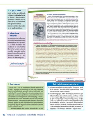 Texto para el Estudiante comentado - Unidad 260
 Lo que ya saben
Con lo que han aprendido, y lo
trabajadoenlaActividadinicial,
los alumnos y alumnas pueden
aproximarseadefinirloquecon-
sideranseríael“serhumanoideal”
enlaépocarenacentista.
Recuerdeademáselidealmedie-
val del caballero cristiano.
Invite a sus estudiantes a contextualizar el tema del “ideal1.	
delserhumano”,buscandodefinirloqueconstituye“Elser
humano ideal de nuestra sociedad”.
Reunidos en grupos, deben decidir el(los) método(s) que2.	
utilizarán,ademásdesureflexiónpersonal,parallegaradefinir
las características del ser humano ideal de nuestro tiempo.
Puedeserelanálisisdelosmodelossugeridosporlosmedios
de comunicación, preguntas a personas de diferente edad a
travésdeentrevistas,encuestas,conversacionesinformales,etc.
Laconclusiónpuedepresentarsealestilodelosdocumentosde
lapágina58odelmodoqueeldocenteoelgrupodefina.
Actividad complementaria
 Aclaración de
conceptos
Los humanistas no valorizaron
elestudiodelanaturalezacomo
caminoparaalcanzarlasabidu-
ría. Su interés se centraba en el
estudio del ser humano. En el
ideal del ser humano universal,
encambio, seapreciabatodotipo
deconocimiento(literario,artís-
tico, técnico, natural, etc.) para
alcanzar un saber integrado.
 Otros recursos
“Paracelso (1493 – 1541) fue un médico suizo. Aprendió la profesión de
su padre e incrementó sus conocimientos con viajes desde Escandinavia
hasta Oriente Medio, donde aprendió la medicina tradicional de cada
región.Llegóalaconclusióndequeeslapropianaturalezalaquemuestra
elprocesodecuración,porloqueelmédicoessolouninstrumento.Gracias
a sus portentosas curaciones ganó fama rápidamente y llegó a conocer a
personalidadescomoErasmo.Defensordelautilizacióndelasplantasyde
susprincipiosactivos,seleconsideraunodelospadresdelafarmacéutica.
Asímismo,definiólavidadelossereshumanoscomounprocesoquímico
susceptible de fallos que causan enfermedades y que pueden superarse
tambiénmediantelaquímica”.
AdaptacióndeMiguelSeguí:Paracelso.RevistaMásAllánº49,2006.
Analizar e interpretar
fuentes historiográficas.
Reflexionar.
Concluir a partir de información entregada.
 