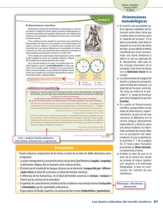 Las bases culturales del mundo moderno
Historia, Geografía y
Ciencias Sociales
8º Básico
61
Es común a las sociedades va-1.	
lorar algunas cualidades del ser
humano sobre otras, tema que
muchas veces se enuncia como
el “ideal del ser humano”. En la
época estudiada, este ideal se
expresó en una serie de obras
escritas,yaquedebidoalinterés
manifiesto por el ser humano,
hubo una fuerte tendencia a
definir lo que se esperaba de
él. Obviamente, todo esto en
los círculos ilustrados de la
sociedad. Este tema se enlaza
con la Actividad inicial de la
unidad.
Losdocumentosdelapágina542.	
ilustran y aclaran la concepción
sobre el ideal del cortesano y el
ideal del ser humano universal.
Tal como se indica en la acti-
vidad nº 2, puede profundizar
este tema trabajando la sección
Fuentes.
En cuanto al Renacimiento3.	
científico, ponga énfasis en las
ideas de observación y experi-
mentación, ya que son las que
marcaron la diferencia con la
ciencia antigua (básicamente
especulativa) y abrieron paso
a la ciencia moderna. Es impor-
tantecontrastarlasnuevasideas
con la concepción del saber
medieval, lo que se plantea en
la actividad nº 1 de la página
55. El texto sobre Paracelso
presentado en Otros recursos,
complementa el tema.
Enfatice la idea de que en el4.	
área de la ciencia fue donde
se produjo el mayor quiebre
con respecto a la admirada
Antigüedad, si bien se reco-
nocían los méritos de sus
estudiosos.
Orientaciones
metodológicas
Puede evaluar la comprensión de los temas a través de un ítem de doble alternativa comoŠŠ
el siguiente:
LavisiónantropocéntricacaracterísticadelosiniciosdelaEdadModerna1.	 (negaba/aceptaba)
la dimensión religiosa del ser humano como criatura de Dios.
Elinterésporelestudiodelaslenguasclásicaseraunelemento2.	 (compartidopor/diferen-
ciador entre) el ideal del cortesano y el ideal del hombre universal.
A diferencia de los humanistas, en el ideal del hombre universal se3.	 (incluía / excluía) el
interés por las ciencias de la naturaleza.
Engeneral,losconocimientoscientíficosdelosestudiososrenacentistasfueron4.	 (rechazados
/ estimulados) por las autoridades eclesiásticas.
ElgranaportedeNicolásCopérnicoalaastronomíafuelateoría5.	 (heliocéntrica/geocéntrica).
Evaluación
Leer y analizar fuentes primarias.
Discriminar información y argumentar.
Relacionar y discriminar
información.
 