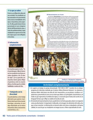 Texto para el Estudiante comentado - Unidad 262
 Lo que ya saben
Elarteesunreflejodelaculturade
unasociedad.Susestudiantesya
hanavanzadoenelconocimiento
delasnuevasmentalidadesdela
época renacentistayotrosaspec-
tos.Porello,puedeiniciareltema
presentando al curso imágenes
delartedelRenacimientoyque,a
travésdeunalluviadeideas,vayan
señalandolosaspectosdelavida
de laépocaquesevenreflejados
enlasobras.
Se sugiere un trabajo en parejas denominado “OJO CON EL ARTE” (nombre de un antiguo1.	
programa de televisión realizado por el pintor chileno Nemesio Antúnez). Los alumnos y
alumnas deben seleccionar una obra de arte renacentista, ya sea pintura, escultura o ar-
quitectura y presentarla al curso con un texto que aluda a sus principales características y al
modo en que representa el sentido de la época. Es necesario que el texto esté escrito en un
lenguaje formal y que refleje un análisis de la obra de arte.
Almomentodelapresentaciónalcurso,puedeleerse(enformapausadayclara)oserexpuesto2.	
comounadisertación.Esimportanteirindicando,enlaimagen,loselementosdelaobraalos
que se hace mención. La información en internet sobre este tema es abundante y de buena
calidad, en caso de que sus estudiantes no tengan acceso a libros especializados de arte.
Actividad complementaria
 Trabajando con la
diversidad
Sepuedeplantear,comotrabajo
alternativo para quienes mani-
fiesteninterésporeláreamusical,
investigar y presentar al curso
algo relacionado con la música
renacentista(obras,instrumentos
característicos, etc.).
 Información
complementaria
Enestapinturaapareceescrito.“Yo,
elnurembergués,AlbertoDurero
meherecreadodeestaformaen
colores duraderos a los 29 años
de edad”. Con su parecido con
Jesucristo, Durero quería reflejar
el parentesco entre la creación
divinayelartistaqueharecibido
habilidadescreativasdeDios.
Analizar e interpretar imágenes.
Exponer información de manera creativa.
 
