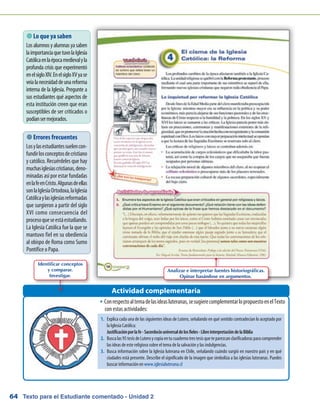 Texto para el Estudiante comentado - Unidad 264
 Lo que ya saben
Losalumnosyalumnasyasaben
laimportanciaquetuvolaIglesia
Católicaenlaépocamedievalyla
profunda crisis que experimentó
enelsigloXIV.EnelsigloXVyase
veíalanecesidaddeunareforma
interna de la Iglesia. Pregunte a
sus estudiantes qué aspectos de
esta institución creen que eran
susceptibles de ser criticados o
podíansermejorados.
Conrespectoaltemadelasideasluteranas,sesugierecomplementarlopropuestoenelTextoŠŠ
con estas actividades:
Actividad complementaria
 Errores frecuentes
Losylasestudiantessuelencon-
fundirlosconceptosdecristiano
y católico. Recuérdeles que hay
muchasiglesiascristianas,deno-
minadas así por estar fundadas
enlafeenCristo.Algunasdeellas
sonlaIglesiaOrtodoxa,laIglesia
Católicaylasiglesiasreformadas
que surgieron a partir del siglo
XVI como consecuencia del
procesoqueseestáestudiando.
La Iglesia Católica fue la que se
mantuvo fiel en su obediencia
al obispo de Roma como Sumo
Pontífice o Papa.
Analizar e interpretar fuentes historiográficas.
Opinar basándose en argumentos.
Identificar conceptos
y comparar.
Investigar.
1.	 Explica cada una de las siguientes ideas de Lutero, señalando en qué sentido contradecían lo aceptado por
la Iglesia Católica:
	 Justificaciónporlafe-Sacerdociouniversaldelosfieles-LibreinterpretacióndelaBiblia
2.	 Buscalas95tesisdeLuteroycopiaentucuadernotrestesisqueteparezcanclarificadorasparacomprender
las ideas de este religioso sobre el tema de la salvación y las indulgencias.
3.	 Busca información sobre la Iglesia luterana en Chile, señalando cuándo surgió en nuestro país y en qué
ciudades está presente. Describe el significado de la imagen que simboliza a las iglesias luteranas. Puedes
buscar información en www.iglesialuterana.cl
 