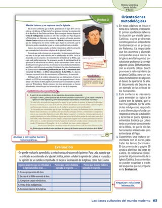 Las bases culturales del mundo moderno
Historia, Geografía y
Ciencias Sociales
8º Básico
65
En estas páginas se inicia el1.	
tema de la Reforma protestante.
El primer apartado se refiere a
la situación que vivía la Iglesia
Católica, cuyos problemas
constituyeron un antecedente
fundamental en el proceso
de Reforma. Es importante
que los alumnos y alumnas
comprendan que al interior de
la Iglesia existía inquietud por
solucionar problemas y corregir
algunos vicios. El Humanismo,
con su espíritu crítico, buscó
promover la reforma interna de
la Iglesia Católica, pero con sus
ideas fortalecieron en algunos
el deseo de apartarse de ella.
El documento de Erasmo es
un ejemplo de las críticas de
los humanistas.
Este contexto es necesario2.	
para entender la ruptura de
Lutero con la Iglesia, que si
bien fue gatillada por la venta
de las indulgencias, respondía
a una diferencia profunda con
respecto al tema de la salvación
y la forma en que la Iglesia la
enfrentaba. Enfatice que Lutero
tenía un profundo conocimiento
de la Biblia, lo que le dio las
herramientas intelectuales para
enfrentarse al Papa.
Sugerimos una lectura co-3.	
mentada con el curso para
tratar los temas doctrinales.
El documento de la página 59
ayuda a clarificar las ideas de
Lutero. Es necesario contra-
ponerlas al pensamiento de la
Iglesia Católica. Los contenidos
se pueden organizar a través
del esquema que se propone
en la Evaluación.
Orientaciones
metodológicas
Sepuedeevaluarloaprendidoatravésdeuncuadrocomoelsiguiente.ParacadaaspectoqueŠŠ
secriticabaocuestionabaalaIglesiaCatólica,debenseñalar laopinióndeLuteroalrespectoy
la opinión de un católico empeñado en mejorar la situación de la Iglesia, como fue Erasmo.
Evaluación
Algunos aspectos que se criticaban a
la Iglesia Católica eran….
Pienso que Lutero hubiera
opinado al respecto ….
Pienso que Erasmo hubiera
opinado al respecto……….
1. Escasa preparación del clero.
2.LecturadelaBibliareservadaalclero.
3. Compra de cargos eclesiásticos.
4. Venta de las indulgencias.
5. Excesivas riquezas de la Iglesia.
Analizar e interpretar fuentes
historiográficas.
Organizar y relacionar
información.
 