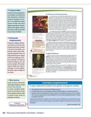 Texto para el Estudiante comentado - Unidad 266
 Lo que ya saben
Comiencelaclasepreguntandoa
susestudiantes porladiferencia
entre Cristianismo y Catolicismo
yaclarelosconceptossiesnece-
sario. Enunambientederespeto,
converse con ellos acerca de las
religionesqueprofesan.Pregunte,
además,porlasiglesiascristianas
queconocenycuálesseencuentran
ensucomunaolocalidad.
Se sugiere complementar lo estudiado en estos apartados con las siguientes actividades:ŠŠ
Actividad complementaria
 Otros recursos
Puede encontrar información
sobrelaIglesiaAnglicanaenChile
en http://iach.cl/portal/
En cuanto a las iglesias presbi-
teranasennuestropaís,existen
diversaspáginaswebalascuales
se puede acceder desde los
principales servidores.
 Información
complementaria
EnlasguerrasreligiosasdelImpe-
rioGermánicoseenfrentaronlos
príncipesprotestantes,reunidos
en la Liga de Esmalcalda, y los
príncipes católicos bajo el lide-
razgodelemperadorCarlosV.El
largoperíododeguerrasculminó
conlaPazdeAugsburgo(1555).
Esta sancionaba el principio de
la libertad religiosa, pero solo
para los príncipes. Ellos podían
seguir la religión que mejor les
acomodase, no así los súbditos,
que debían seguir la religión de
susseñores.
Comparar.
Relacionar información.
1.	 ¿Qué papel jugó Carlos V en el proceso de la Reforma luterana?
2.	 ¿Se puede afirmar que la Paz de Augsburgo estableció la libertad religiosa en el Imperio germánico?
3.	 Compara la idea de la predestinación de Calvino, expuesta en el siguiente documento, con la concepción
delserhumanoexpresadaporPicodelaMirandolaenlaOraciónsobreladignidaddelhombreubicada
en la página 47 del Texto.
“Llamamos predestinación a la decisión eterna de Dios, por la cual determinó lo que quería hacer de cada
hombre;puesnoloscreóencondicionesiguales,sinoquedestinóaalgunosalavidaeternayaotrosalaeterna
condenación”
Fuente: Juan Calvino, 1536.
 