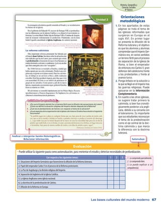 Las bases culturales del mundo moderno
Historia, Geografía y
Ciencias Sociales
8º Básico
67
En los apartados de estas1.	
páginas se trata el tema de
las iglesias reformadas que
surgieron en Europa en el
siglo XVI. En primer lugar
se presenta la difusión de la
Reforma luterana y el objetivo
es que los alumnos y alumnas
comprendanqueelImperioGer-
mánico era, en varios sentidos
un terreno fértil para el proceso
de separación de la Iglesia de
Roma, si bien el emperador
de entonces era Carlos V, gran
defensor del catolicismo frente
a los protestantes y frente al
avance turco.
Ponga énfasis en la solución a2.	
la que se llegó en el Imperio tras
las guerras religiosas. Puede
apoyarse en la Información
Complementaria.
En cuanto a las otras iglesias,3.	
se sugiere tratar primero la
calvinista, si bien fue cronoló-
gicamente posterior a la angli-
cana, debido a su cercanía con
el luteranismo. Es importante
que sus estudiantes reconozcan
el tema de la predestinación
como el eje central de la doc-
trina calvinista y que marca
la diferencia con la doctrina
luterana.
Orientaciones
metodológicas
Puede utilizar la siguiente pauta como autoevaluación, para reorientar el estudio y detectar necesidades de profundización.ŠŠ
Evaluación
Con respecto a los siguientes temas: 1 2 3
1. Situaciones del Imperio Germánico que favorecieron la difusión de la Reforma luterana.
2. Papel del emperador Carlos V en el proceso de la Reforma protestante.
3. La Paz de Augsburgo y la división religiosa del Imperio.
4. Separación de Inglaterra de la Iglesia Católica.
5. La Iglesia Anglicana como iglesia nacional.
6. La doctrina de la predestinación de Calvino.
7. Difusión de la Reforma en Europa.
1.	Locomprendoparcialmente.
2.	Locomprendobien.
3.	Lo puedo explicar a un
compañero(a).
Analizar e interpretar fuentes historiográficas.
Relacionar información. Autoevaluar.
 