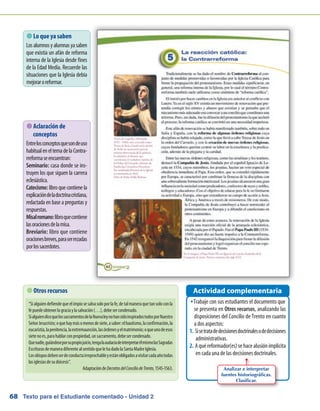 Texto para el Estudiante comentado - Unidad 268
 Lo que ya saben
Losalumnosyalumnasyasaben
que existía un afán de reforma
interna de la Iglesia desde fines
de la Edad Media. Recuerde las
situaciones que la Iglesia debía
mejoraroreformar.
Trabaje con sus estudiantes el documento queŠŠ
se presenta en Otros recursos, analizando las
disposiciones del Concilio de Trento en cuanto
a dos aspectos:
Sisetratadedecisionesdoctrinalesodedecisiones1.	
administrativas.
Aquéreformador(es)sehacealusiónimplícita2.	
en cada una de las decisiones doctrinales.
Actividad complementaria Otros recursos
“Sialguiendefiendequeelimpíosesalvasoloporlafe,detalmaneraquetansoloconla
fepuedeobtenerlagraciaylasalvación(…),debesercondenado.
SialguiendicequelossacramentosdelaNuevaleynohansidoinspiradostodosporNuestro
SeñorJesucristo;oquehaymásomenosdesiete,asaber:elbautismo,laconfirmación,la
eucaristía,lapenitencia,laextremaunción,lasórdenesyelmatrimonio;oqueunodeesos
sietenoes,parahablarconpropiedad,unsacramento,debesercondenado.
Quenadie,guiándoseporsupropiojuicio,tengalaaudaciadeinterpretarélmismolasSagradas
EscriturasdemaneradiferentealsentidoquelehadadolaSantaMadreIglesia.
Losobisposdebenserdeconductairreprochableyestánobligadosavisitarcadaañotodas
lasiglesiasdesudiócesis”.
AdaptacióndeDecretosdelConciliodeTrento,1545-1563. Analizar e interpretar
fuentes historiográficas.
Clasificar.
 Aclaración de
conceptos
Entrelosconceptosquesondeuso
habitualeneltemadelaContra-
rreformaseencuentran:
Seminario: casa donde se ins-
truyen los que siguen la carrera
eclesiástica.
Catecismo: libro que contiene la
explicacióndeladoctrinacristiana,
redactada en base a preguntas y
respuestas.
Misalromano:libroquecontiene
lasoracionesdelamisa.
Breviario: libro que contiene
oracionesbreves,paraserrezadas
porlossacerdotes.
 