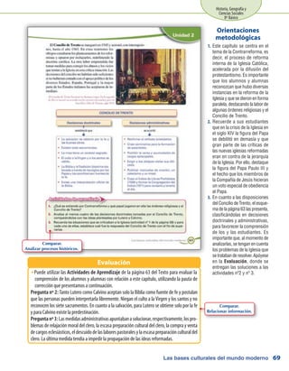 Las bases culturales del mundo moderno
Historia, Geografía y
Ciencias Sociales
8º Básico
69
Este capítulo se centra en el1.	
tema de la Contrarreforma, es
decir, el proceso de reforma
interna de la Iglesia Católica,
acelerada por la difusión del
protestantismo. Es importante
que los alumnos y alumnas
reconozcan que hubo diversas
instancias en la reforma de la
Iglesia y que se dieron en forma
paralela, destacando la labor de
algunas órdenes religiosas y el
Concilio de Trento.
Recuerde a sus estudiantes2.	
que en la crisis de la Iglesia en
el siglo XIV la figura del Papa
se debilitó en demasía y que
gran parte de las críticas de
las nuevas iglesias reformadas
eran en contra de la jerarquía
de la Iglesia. Por ello, destaque
la figura del Papa Paulo III y
el hecho que los miembros de
la Compañía de Jesús hicieran
un voto especial de obediencia
al Papa.
En cuanto a las disposiciones3.	
del Concilio de Trento, el esque-
ma de la página 63 las presenta,
clasificándolas en decisiones
doctrinales y administrativas,
para favorecer la comprensión
de los y las estudiantes. Es
importante que, al momento de
analizarlas, se tengan en cuenta
los problemas de la Iglesia que
setratabanderesolver.Apóyese
en la Evaluación, donde se
entregan las soluciones a las
actividades nº2 y nº 3.
Orientaciones
metodológicas
Puede utilizar lasŠŠ Actividades de Aprendizaje de la página 63 del Texto para evaluar la
comprensión de los alumnos y alumnas con relación a este capítulo, utilizando la pauta de
corrección que presentamos a continuación.
Pregunta nº 2: Tanto Lutero como Calvino aceptan solo la Biblia como fuente de fe y postulan
que las personas pueden interpretarla libremente. Niegan el culto a la Virgen y los santos y no
reconocen los siete sacramentos. En cuanto a la salvación, para Lutero se obtiene solo por la fe
y para Calvino existe la predestinación.
Preguntanº3:Lasmedidasadministrativasapuntabanasolucionar,respectivamente,lospro-
blemas de relajación moral del clero, la escasa preparación cultural del clero, la compra y venta
decargoseclesiásticos,eldescuidodelaslaborespastoralesylaescasapreparaciónculturaldel
clero. La última medida tendía a impedir la propagación de las ideas reformadas.
Evaluación
Comparar.
Analizar procesos históricos.
Comparar.
Relacionar información.
 