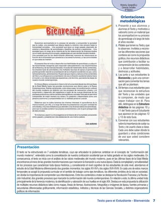 Historia, Geografía y
Ciencias Sociales
8º Básico
7
Presente a sus alumnos y1.	
alumnas el Texto y motívelos a
valorarlo como un material que
los acompañará en su proceso
deaprendizajealolargodetodo
el años escolar.
PídalesquetomensuTextoyque2.	
lo observen. Invítelos a recono-
cer las diferentes secciones que
contiene así como la propuesta
gráficaylosrecursosdidácticos
que contribuirán a facilitar su
comprensión de los contenidos
y a desarrollar habilidades,
destrezas y actitudes.
Lea junto a sus estudiantes la3.	
Bienvenida y guíe una conver-
sación para comentar los temas
que allí se plantean.
Détiempoasusestudiantespara4.	
que reconozcan la estructura
del Texto y las unidades que
lo componen, de modo que
sepan trabajar con él. Para
ello, deténgase en la Estructura
didáctica de las páginas 10 y
11 del Texto para el Estudiante
que aparece en las páginas 12
y 13 de esta Guía.
Converse con sus estudiantes5.	
sobrelaimportanciadecuidarsu
Texto y de usarlo clase a clase.
Cada uno debe saber dónde lo
guardará y otras condiciones
de uso que usted considere
relevantes.
Orientaciones
metodológicas
Texto para el Estudiante - Bienvenida
Presentación
El texto se ha estructurado en 7 unidades temáticas, cuyo eje articulador lo podemos sintetizar en el concepto de “conformación del
mundo moderno”, entendido como la consolidación de nuestra civilización occidental que se había gestado en los siglos medievales. En
consecuencia, el texto se inicia con el análisis de las raíces medievales del mundo moderno, pues en las últimas fases de la Edad Media
encontramoseliniciodelasgrandestransformacionesquemarcaronlatransiciónaunanuevaépoca.Dadalacomplejidadysimultaneidad
de los procesos que caracterizan toda época histórica, y considerando el nivel cognitivo de los estudiantes de este nivel, abordamos el
estudiodelaEdadModernadiferenciandodosgrandesmomentos:lossiglosXV-XVIylossiglosXVII-XVIII.Encadaunodeestosmarcos
temporales se acogió la propuesta curricular en el sentido de trabajar como ejes temáticos, los diferentes ámbitos de la vida en sociedad,
sinolvidarlaimportanciadecomprendersusinterrelaciones.EntreloscontenidosatratarsedestacanlaRevoluciónFrancesaylaRevolu-
ciónIndustrial,dosgrandesprocesosquemarcaránlaconformacióndelmundocontemporáneo.Enrelaciónaesto,laúltimaunidadtrata
principalmentedelaherenciamodernaylaidentificaciónyvaloracióndesushuellasenelsigloXIX.Destacaenestapropuestalautilización
de múltiples recursos didácticos tales como mapas, líneas de tiempo, ilustraciones, fotografías e imágenes de época, fuentes primarias y
secundarias diferenciadas gráficamente, información estadística, métodos y técnicas de las Ciencias Sociales, y distintos organizadores
gráficos de información.
 