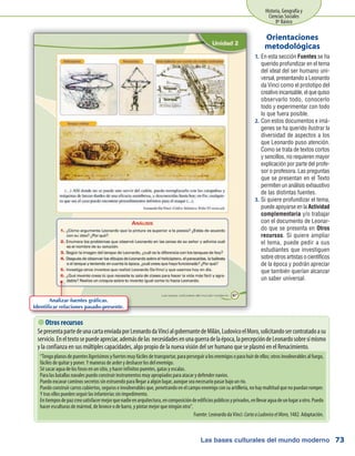 Las bases culturales del mundo moderno
Historia, Geografía y
Ciencias Sociales
8º Básico
73
En esta sección1.	 Fuentes se ha
querido profundizar en el tema
del ideal del ser humano uni-
versal, presentando a Leonardo
da Vinci como el prototipo del
creativoincansable,elquequiso
observarlo todo, conocerlo
todo y experimentar con todo
lo que fuera posible.
Con estos documentos e imá-2.	
genes se ha querido ilustrar la
diversidad de aspectos a los
que Leonardo puso atención.
Como se trata de textos cortos
y sencillos, no requieren mayor
explicación por parte del profe-
sor o profesora. Las preguntas
que se presentan en el Texto
permiten un análisis exhaustivo
de las distintas fuentes.
Si quiere profundizar el tema,3.	
puede apoyarse en la Actividad
complementaria y/o trabajar
con el documento de Leonar-
do que se presenta en Otros
recursos. Si quiere ampliar
el tema, puede pedir a sus
estudiantes que investiguen
sobre otros artistas o científicos
de la época y podrán apreciar
que también querían alcanzar
un saber universal.
Orientaciones
metodológicas
 Otros recursos
SepresentapartedeunacartaenviadaporLeonardodaVincialgobernantedeMilán,LudovicoelMoro,solicitandosercontratadoasu
servicio.Eneltextosepuedeapreciar,ademásdelas necesidadesenunaguerradelaépoca,lapercepcióndeLeonardosobresímismo
y la confianza en sus múltiples capacidades, algo propio de la nueva visión del ser humano que se plasmó en el Renacimiento.
“Tengo planos de puentes ligerísimos y fuertes muy fáciles de transportar, para perseguir a los enemigos o para huir de ellos; otros invulnerables al fuego,
fáciles de quitar y poner. Y maneras de arder y deshacer los del enemigo.
Sé sacar agua de los fosos en un sitio, y hacer infinitos puentes, gatas y escalas.
Para las batallas navales puedo construir instrumentos muy apropiados para atacar y defender navíos.
Puedo excavar caminos secretos sin estruendo para llegar a algún lugar, aunque sea necesario pasar bajo un río.
Puedo construir carros cubiertos, seguros e invulnerables que, penetrando en el campo enemigo con su artillería, no hay multitud que no puedan romper.
Y tras ellos pueden seguir las infanterías sin impedimento.
Entiemposdepazcreosatisfacermejorquenadieenarquitectura,encomposicióndeedificiospúblicosyprivados,enllevaraguadeunlugaraotro.Puedo
hacer esculturas de mármol, de bronce o de barro, y pintar mejor que ningún otro”.
Fuente: Leonardo da Vinci: CartaaLudovicoelMoro, 1482. Adaptación.
Analizar fuentes gráficas.
Identificar relaciones pasado-presente.
 