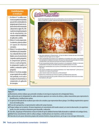 Texto para el Estudiante comentado - Unidad 274
 Pauta de respuestas
Enelítemnº1seutilizacomo1.	
recursounapinturarenacentista
quepermitecontextualizarlas
preguntasquesehacenconres-
pectoaltemadelarenovación
culturaldelossiglosXVyXVI.
Laprimeraylaquintapregunta
son de conocimiento y las
restantesmidenlashabilidades
deaplicaciónyanálisis.
Elítemnº2esdecomprensión.2.	
Losalumnosyalumnasdeben
ser capaces de relacionar
conceptos.
Elítemnº3secentraeneltema3.	
delaReformaylaContrarrefor-
ma,evaluandodiversashabi-
lidadescomoelconocimiento
(segundayquintapregunta),
la comprensión (primera,
tercera y cuarta pregunta),
la comparación (cuadro) y el
análisis y evaluación (quinta
pregunta)
Elítemnº4eselmáscomplejo4.	
yaquerequieredeunanálisis
más profundo, en el cual se
incorporaelconocimiento,la
comprensión y la aplicación
deconceptos.
Habilidades
a evaluar
Ítem nº 1
a)	Movimiento artístico italiano que pretendió revitalizar el arte bajo la inspiración de la Antigüedad Clásica.
b)	La admiración por la Antigüedad; los sabios atenienses aparecen con rostros de artistas y sabios renacentistas para representar la
identificación y similitud entre ambos.
c)	Seapreciaeldesnudodelasesculturasqueestánaloscostadosyquerepresentandiosesgriegos.Eneldibujoarquitectónicoaparece
el arco de medio punto.
d)	El uso de la perspectiva, la representación realista del cuerpo humano.
e)	Porque trabaja con la materia. Al tomar importancia el conocimiento del mundo natural, así como la observación y la experimen-
tación, las artes mecánicas alcanzaron gran desarrollo y valoración.
f)	 Estaobra,aligualqueelHumanismosebasaenlaideadequelasabiduríahumanahabíaalcanzadosuesplendorenlaantiguaGrecia.
g)	Rafael tenía conocimientos sobre la cultura antigua; estudió pintura con maestros y contó con mecenas.
h)	Toda obra de arte posee elementos propios del contexto histórico al que pertenece, por lo que sí nos entregan información.
 