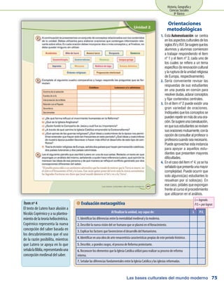 Las bases culturales del mundo moderno
Historia, Geografía y
Ciencias Sociales
8º Básico
75
Esta1.	 Autoevaluación se centra
enlosaspectosculturalesdelos
siglosXVyXVI.Sesugierequelos
alumnos y alumnas comiencen
a trabajar respondiendo el ítem
nº 1 y el ítem nº 3, cada uno de
los cuales se refiere a un tema
específico(larenovacióncultural
ylarupturadelaunidadreligiosa
de Europa, respectivamente).
Sería conveniente revisar las2.	
respuestas de sus estudiantes
en una puesta en común para
resolverdudas,aclararconceptos
y fijar contenidos centrales.
En el ítem nº 2 puede existir una3.	
gran variedad de oraciones.
Indíquelesquelosconceptosse
puedenrepetirenmásdeunaora-
ción.Sesugiereunacoevaluación,
enquesusestudiantesserevisen
susoracionesmutuamente,conla
opcióndeconsultaralprofesoro
profesoracuandoseanecesario.
Puedeaprovecharestainstancia
para apoyar a aquellos estu-
diantes que presenten mayores
dificultades.
Enelcasodelítemnº4,yaseha4.	
señaladoquepresentaunamayor
complejidad. Puede ocurrir que
solo algunos(as) estudiantes lo
resuelvan por sí solos(as). En
esecaso,pídalesqueexpongan
frentealcursoelprocedimiento
que utilizaron en el análisis.
Orientaciones
metodológicas
 Evaluación metacognitiva
Al finalizar la unidad, soy capaz de: L P/L
1. Identificar las diferencias entre la mentalidad medieval y la moderna.
2. Describir la nueva visión del ser humano que se plasmó en el Renacimiento.
3. Explicar los factores que favorecieron el desarrollo del Humanismo.
4. Identificar en una obra de arte renacentista características propias de este período histórico.
5. Describir, a grandes rasgos, el proceso de Reforma protestante.
6. Reconocer los elementos que la Iglesia Católica utilizó para realizar su proceso de reforma
interna.
7. Señalar las diferencias fundamentales entre la Iglesia Católica y las iglesias reformadas.
L=logrado.
P/L=porlograr.Ítem nº 4
El texto de Lutero hace alusión a
Nicolás Copérnico y a su plantea-
mientodelateoríaheliocéntrica.
Copérnico representa la nueva
concepción del saber basada en
los descubrimientos que el uso
de la razón posibilita, mientras
que Lutero se apoya en lo que
señalalaBiblia,representandouna
concepción medieval del saber.
 