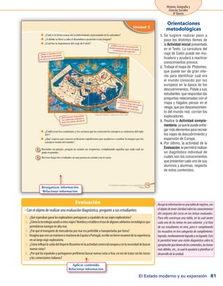 El Estado moderno y su expansión
Historia, Geografía y
Ciencias Sociales
8º Básico
81
Se sugiere realizar paso a1.	
paso los distintos ítemes de
la Actividad inicial presentada
en el Texto. La caricatura del
viaje de Colón puede ser mo-
tivadora y ayudará a reactivar
conocimientos previos.
Trabaje el mapa de Ptolomeo,2.	
que puede ser de gran inte-
rés para identificar cuál era
el mundo conocido por los
europeos en la época de los
descubrimientos. Pídale a sus
estudiantes que respondan las
preguntas relacionadas con el
mapa y hágalos pensar en el
riesgo, que por desconocimien-
to del mundo real, corrían los
exploradores.
Realice la3.	 Actividad comple-
mentaria,yaquelepuedeentre-
gar más elementos para recrear
los viajes de descubrimiento y
expansión de Europa.
Por último, la actividad de la4.	
Evaluación, le permitirá realizar
un diagnóstico individual de
cuáles son los conocimientos
que presentan cada uno de sus
alumnos y alumnas, respecto
de estos contenidos.
Orientaciones
metodológicas
Con el objeto de realizar una evaluación diagnóstica, pregunte a sus estudiantes:ŠŠ
Evaluación
Reorganizar información.
Relacionar información.
Recojalainformaciónenunatabladeregistro,con
elobjetodetenerclaridadsobrelosconocimientos
del conjunto del curso en los temas evaluados.
Para ello construya una tabla, en la cual anote
cada uno de los temas en una columna y la lista
de sus estudiantes en otra, para ir completando
los recuadros en tres categorías de cumplimiento:
logrado,medianamentelogradoynologrado.Esto
le permitirá tener una visión diagnóstica sobre la
apropiaciónquetienendeloscontenidos,lostemas
más débiles, etc., lo cual le ayudará a planificar el
desarrollodelaunidad.
1.	 ¿Quéesperabanganarlosexploradoresportuguesesyespañolesdesusviajesexploratorios?
2.	 ¿Cómolatecnologíaayudóaestosviajes?Nombrayestableceelusodealgunosadelantostecnológicosque
permitieron navegar en alta mar.
3.	 ¿Por qué el transporte de mercaderías por mar era preferible a transportarlas por tierra?
4.	 ImaginaqueeresunmarineroomarineradeEspañaoPortugal,escribeunbreveresumendetuexperiencia
en un largo viaje exploratorio.
5.	 ¿CómoinfluyólacaídadelImperioBizantinoenlaactividadcomercialeuropeayenlanecesidaddebuscar
nuevas rutas?
6.	 ¿Por qué los españoles y portugueses prefirieron buscar nuevas rutas a Asia, en vez de tratar con los turcos
y los comerciantes italianos?
Aplicar contenido.
Relacionar información.
 