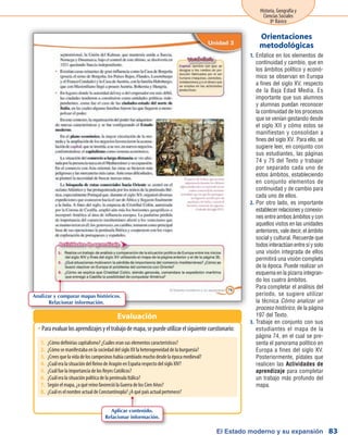 El Estado moderno y su expansión
Historia, Geografía y
Ciencias Sociales
8º Básico
83
Enfatice en los elementos de1.	
continuidad y cambio, que en
los ámbitos político y econó-
mico se observan en Europa
a fines del siglo XV, respecto
de la Baja Edad Media. Es
importante que sus alumnos
y alumnas puedan reconocer
la continuidad de los procesos
que se venían gestando desde
el siglo XII y cómo estos se
manifiestan y consolidan a
fines del siglo XV. Para ello, se
sugiere leer, en conjunto con
sus estudiantes, las páginas
74 y 75 del Texto y trabajar
por separado cada uno de
estos ámbitos, estableciendo
en conjunto elementos de
continuidad y de cambio para
cada uno de ellos.
Por otro lado, es importante2.	
establecer relaciones y conexio-
nes entre ambos ámbitos y con
aquellos vistos en las unidades
anteriores, vale decir, el ámbito
social y cultural. Recuerde que
todos interactúan entre sí y solo
una visión integrada de ellos
permitirá una visión completa
de la época. Puede realizar un
esquema en la pizarra integran-
do los cuatro ámbitos.
	 Para completar el análisis del
período, se sugiere utilizar
la técnica Cómo analizar un
proceso histórico, de la página
197 del Texto.
3.	 Trabaje en conjunto con sus
estudiantes el mapa de la
página 74, en el cual se pre-
senta el panorama político en
Europa a fines del siglo XV.
Posteriormente, pídales que
realicen las Actividades de
aprendizaje para completar
un trabajo más profundo del
mapa.
Orientaciones
metodológicas
Paraevaluarlosaprendizajesyeltrabajodemapa,sepuedeutilizarelsiguientecuestionario:ŠŠ
Evaluación
Analizar y comparar mapas históricos.
Relacionar información.
1.	 ¿Cómo definirías capitalismo? ¿Cuáles eran sus elementos característicos?
2.	 ¿Cómo se manifestaba en la sociedad del siglo XV la heterogeneidad de la burguesía?
3.	 ¿Crees que la vida de los campesinos había cambiado mucho desde la época medieval?
4.	 ¿Cuál era la situación del Reino de Aragón en España respecto del siglo XIV?
5.	 ¿Cuál fue la importancia de los Reyes Católicos?
6.	 ¿Cuál era la situación política de la península Itálica?
7.	 Según el mapa, ¿a qué reino favoreció la Guerra de los Cien Años?
8.	 ¿Cuál es el nombre actual de Constantinopla? ¿A qué país actual pertenece?
Aplicar contenido.
Relacionar información.
 