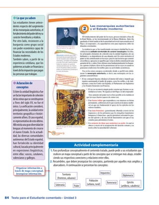 Texto para el Estudiante comentado - Unidad 384
 Lo que ya saben
Sus estudiantes tienen antece-
dentes respecto del surgimiento
delasmonarquíasautoritarias,el
fortalecimientodelpoderdelreysu
carácterhereditarioyvitalicio.
Por otro lado, reconocen a la
burguesía como grupo social
con poder económico capaz de
financiar las necesidades de los
Estadosmodernos.
También saben, a partir de su
experiencia cotidiana, que los
gobiernosactualessefinanciana
travésdelosimpuestosquepagan
laspersonasquetrabajan.
Para profundizar conceptualmente el contenido tratado, puede pedir a sus estudiantes que1.	
realicen un mapa conceptual a partir de los conceptos que se entregan más abajo, estable-
ciendo sus respectivos conectores y relaciones entre ellos.
Recuérdeles, que deben jerarquizar los conceptos, partiendo por aquellos más amplios y2.	
abarcadores. A continuación se presentan los conceptos:
Actividad complementaria
 Aclaración de
conceptos
Si bien la unidad lingüística fue
unfactorimportantedecohesión
delosreinosqueseconstituyeron
a fines del siglo XV, no fue el
único. La unificación consideró,
principalmente,launidadentre
territorios geográfica e históri-
camenteafines.Elcasoespañol,
esrepresentativodeestoúltimo.
Allíexistíaunagrandiversidadde
lenguasalmomentodecrearse
el nuevo Estado. En la actuali-
dad, las diversas comunidades
autónomas del Estado español,
han fortalecido su identidad
cultural,basadaprincipalmente
en expresiones lingüísticas,
entre ellas: vascos, catalanes,
valencianos y gallegos.
Organizar información a
través de mapa conceptual.
Jerarquizar información.
Soberanía
Impuestos
Burocracia
Diplomacia
Ejército
(artillería, caballería)Poder
Población
(urbana, rural)
Territorio
(fronteras, aduanas)
 