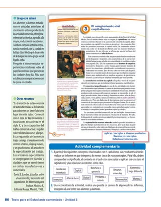 Texto para el Estudiante comentado - Unidad 386
 Lo que ya saben
Los alumnos y alumnas estudia-
ron en unidades anteriores el
crecimiento urbano producto de
laactividadcomercial,elmejora-
mientodelastécnicasagrícolasyla
mayorproduccióndeexcedentes.
Tambiénconocensobrelaimpor-
tanciaeconómicadelaciudaden
laBajaEdadMediayeldesarrollo
delaburguesíacomogruposocial
ligadoaella.
Pregunte e intente rescatar ex-
periencias cotidianas sobre el
papel económico que presentan
las ciudades hoy día. Pida que
establezcan comparaciones con
laépocaenestudio.
Apartirdelossiguientesconceptos,relacionadosconelcapitalismo,susestudiantesdeberán1.	
realizar un informe en que integren a lo menos cinco de estos conceptos. Para ello, deben
comprendersusignificado,elcontextoenelcualestosconceptosseaplican(enestecasoel
capitalismo) y las relaciones existentes entre ellos.
Una vez realizada la actividad, realice una puesta en común de algunos de los informes,2.	
escogidos al azar entre sus alumnos y alumnas.
Actividad complementaria
 Otros recursos
“Latransicióndeestaeconomía
deautosuficienciaaladelcambio
para obtener un beneficio tuvo
lugar durante siglos. Comenzó
con el cese de las invasiones e
incursiones extranjeras en el
siglo X, y la restauración del
tráficocomercialactivoyregular
sobredistanciascortasylargas.
Esta expansión del comercio
trajo consigo el crecimiento de
centrosurbanos,viejosynuevos,
y un grado nunca alcanzado en
la especialización del trabajo.
Los artesanos especializados
se congregaron en pueblos y
ciudades que se convirtieron
en centros manufactureros y
comerciales
David S. Landes. Estudiossobre
elnacimientoydesarrollodel
capitalismo.EnMaterialespara
laclase, Historia II,
Editorial Anaya, Madrid, 1983.
Capital
Afán de lucro
Circulación
monetaria
Beneficio o
ganancia
Comercio a
larga distancia
Inversión
Recursos
minerales
Reinversión Moneda
Préstamo a
interés
Ciudad
Aplicar conceptos a diversos contextos.
Reconocer conceptos.
Relacionar información.
 