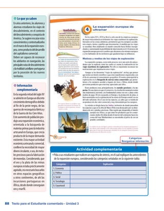 Texto para el Estudiante comentado - Unidad 388
 Lo que ya saben
Enañosanteriores,losalumnosy
alumnasestudiaronlosviajesde
descubrimiento, en el contexto
deldescubrimientoyconquistade
América.Sesugiererescatarestos
conocimientosycontextualizarlos
enelmarcodelaexpansióneuro-
pea,comoproductodeldesarrollo
delcapitalismocomercial.
Deben ser capaces de reconocer
los adelantos en navegación, las
principalesrutasdedescubrimiento
ylarivalidadcastellano-portuguesa
por la posesión de los nuevos
territorios.
Pidaasusestudiantesquerealicenunesquemadesíntesis,enelcualexpliquenlosantecedentesŠŠ
de la expansión europea, considerando las categorías señaladas en la siguiente tabla:
Actividad complementaria
 Información
complementaria
EnlasegundamitaddelsigloXV
seadvierteenEuropaundiscreto
crecimientodemográficodebido
al fin de la peste negra, de las
guerrasdereconquistaibéricay
de la Guerra de los Cien Años.
Esteaumentodepoblaciónpro-
dujounaexpansióneconómica,
orientada a la búsqueda de
materiasprimasparalaindustria
artesanalenEuropa,quecrecía
productodelamayordemanda
existente.Estamayoractividad
económicaartesanalycomercial,
conllevólanecesidaddemayor
dinerocirculante,osea,demeta-
lespreciososparalafabricación
demonedas.Considerando,que
el oro y la plata de las minas
europeasestabaprácticamente
agotado,eranecesariobuscarlos
en otros espacios geográficos
u otros continentes, de ahí las
incursiones portuguesas en
África,desdedondeconseguían
oro y marfil.
Categorías Explicación
1. Economía
2. Política
3. Social
4. Tecnología
5. Coyuntural
Categorizar.
Reorganizar información.
 