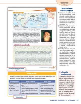 El Estado moderno y su expansión
Historia, Geografía y
Ciencias Sociales
8º Básico
91
Se sugiere una lectura en voz1.	
alta de ambas páginas, con el
objeto de establecer las carac-
terísticas de las exploraciones
portuguesas: espacio geográfi-
co, experiencia en navegación,
inversiones en investigación y
tecnología, etc.
Posteriormente, se sugiere2.	
trabajar las imágenes, especial-
mente el portulano ( o carta de
navegación) de África, con el
objeto de facilitar la compren-
sión de la importancia adquirida
por Portugal en navegación.
Reflexione en torno a las bases
sobre las cuales se realizaban
los mapas y las dificultades que
existían para ello. Compare con
la actualidad: fotografía aérea
y satelital. Ejemplifique con
Google Earth.
El trabajo de mapa debe reali-3.	
zarse en profundidad. Ayude a
sus estudiantes en su análisis:
se debe establecer a qué tipo
de mapa corresponde, los te-
rritorios representados, viajes
exploratorios que aparecen,
lugares de exploración, impor-
tancia económica y estratégica
de esos lugares, importancia
de los viajes, etc.
Orientaciones
metodológicas
Pida a sus estudiantes que completen el siguiente cuadro sobre los fines de los viajes explo-ŠŠ
ratorios. Se entregan algunas orientaciones de las respuestas esperadas:
Evaluación
Desarrollo científico Motivos económicos Motivos políticos
- Nuevas embarcaciones:
carabelas.
- Nuevos instrumentos
de navegación.
- Cartas de navegación.
- Necesidad de metales preciosos (amo-
nedar).
- Materias primas.
- Rutas a Oriente para comerciar especias.
- Marco del desarrollo del capitalismo
comercial.
- Financiación de los viajes exploratorios.
- Estado moderno.
- Monarquías autoritarias centra-
lizadas.
- Reyes apoyando empresas de
exploración y descubrimientos.
- Necesidad de fortalecer actividad
comercial desde el Estado.
 Información
complementaria
La carabela fue la embarcación
utilizada en las empresas des-
cubridoras. De origen ibérico,
era una nave pequeña, de tres
mástiles. Tenía formas redon-
deadas, lo que no dejaba gran
espacio para la tripulación y
ni para la carga, pero, por otro
lado, era muy veloz y segura, y
permitía enfrentar olas de más
de 10 metros de altura.
Analizar e interpretar fuentes
historiográficas.
Sintetizar y organizar
información.
 