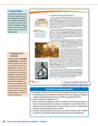 Texto para el Estudiante comentado - Unidad 392
 Lo que ya saben
Losestudiantesyaconocenacerca
delosviajesexploratoriosportu-
gueses.Además,enañosanteriores
hanestudiadoeldescubrimiento
de América, los viajes de Colón,
Vespucio y Magallanes. Indague
sobre las razones por las cuáles
España entra en la empresa de
descubrimiento.
Para ampliar la información sobre los medios de navegación utilizados en las empresas de1.	
descubrimiento,reúnaasusestudiantesengruposdecuatroocinco,ypídalesqueinvestiguen
y amplíen su información sobre las técnicas y medios de navegación de la época.
Pueden considerarse los siguientes temas:2.	
	 Tipo de embarcaciones, portulanos o cartas de navegación, instrumentos para navegar en
alta mar, el mundo conocido por los europeos en el siglo XV, los viajes de Marco Polo y su
influencia en las nuevas exploraciones, los viajes de italianos y turcos en el Mediterráneo
Oriental. No importa que algunos temas se repitan.
Lostrabajosseránpresentadosalrestodelcurso,atravésderecursosvisualesyorales.Privilegiar3.	
los primeros. Cada exposición tendrá una duración de 10 minutos aproximadamente.
Actividad complementaria
 Trabajando con la
diversidad
ParalarealizacióndelaActividad
complementaria,esimportante
conformar grupos en los cuales
sus componentes presenten
diversidad de destrezas: capa-
cidad para buscar información,
para organizar la información,
habilidades creativas artísticas,
habilidadesparaeldibujo,manejo
enlaelaboracióndepowerpoint,
capacidad de argumentar, etc.
Encuesteasusestudiantessobre
susgustosydestrezasy,enbase
a ello, distribuya los grupos
estableciendo claramente las
responsabilidades a asumir por
cada uno, según estas.
Investigar y comunicar información.
Exponer información de manera creativa.
 
