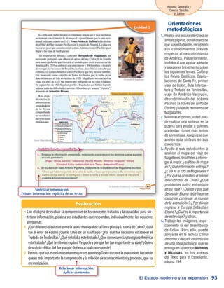 El Estado moderno y su expansión
Historia, Geografía y
Ciencias Sociales
8º Básico
93
Realiceunalecturasilenciosade1.	
ambas páginas, con el objeto de
que sus estudiantes recuperen
sus conocimientos previos
respecto al descubrimiento
de América. Posteriormente,
invítelos al azar a pasar adelante
y a exponer brevemente sobre
los siguientes temas: Colón y
los Reyes Católicos, Capitu-
laciones de Santa Fe, primer
viaje de Colón, Bula Intercae-
tera y Tratado de Tordesillas,
viaje de Américo Vespucio,
descubrimiento del océano
Pacífico (a través del golfo de
Darién) y viaje de Hernando de
Magallanes.
Mientras exponen, usted pue-2.	
de realizar una síntesis en la
pizarra para ayudar a quienes
presentan ritmos más lentos
de aprendizaje. Asegúrese que
anoten esta síntesis en sus
cuadernos.
Ayude a sus estudiantes a3.	
analizar el mapa del viaje de
Magallanes.Enséñelesainterro-
gar el mapa: ¿qué tipo de mapa
es? ¿Qué información entrega?
¿Cuál es la ruta de Magallanes?
¿Por qué se considera el primer
descubridor de Chile? ¿Qué
problemas habrá enfrentado
en su viaje? ¿Dónde y por qué
Sebastián Elcano debe hacerse
cargo de continuar al mando
de la expedición? ¿Por dónde
regresa a Europa Sebastián
Elcano? ¿Cuál es la importancia
de este viaje? y otras.
Trabaje las imágenes, espe-4.	
cialmente la del desembarco
de Colón. Para ello, puede
apoyarse en la técnica Cómo
describir y deducir información
de una obra pictórica, que se
entrega en la sección Métodos
y técnicas, en los anexos
del Texto para el Estudiante,
página 194.
Orientaciones
metodológicas
Con el objeto de evaluar la comprensión de los conceptos tratados y la capacidad para sin-ŠŠ
tetizar información, pídale a sus estudiantes que respondan, individualmente, las siguiente
preguntas:
¿QuédiferenciasexistíanentrelateoríamedievaldelaTierraplanaylateoríadeColón?¿Cuál1.	
fue el error de Colón? ¿Qué lo salvó de un naufragio? ¿Por qué fue necesario establecer el
TratadodeTordesillas?¿Quéseñalabaestetratado?¿QuéconsecuenciastuvoparaAmérica
estetratado?¿QuéterritoriosexploróVespucioyporquéfuetanimportantesuviaje?¿Quién
descubrió el Mar del Sur y a qué Océano actual corresponde?
PermitaquesusestudiantesmantengansusapuntesyTextodurantelaevaluación.Recuerde2.	
que es más importante la comprensión y la relación de acontecimientos y procesos, que su
memorización.
Evaluación
Sintetizar información.
Extraer información explícita de un texto.
Relacionar información.
Aplicar contenido.
 