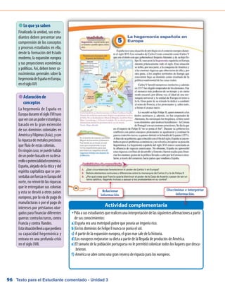 Texto para el Estudiante comentado - Unidad 396
 Lo que ya saben
Finalizada la unidad, sus estu-
diantes deben presentar una
comprensión de los conceptos
y procesos estudiados en ella,
desde la formación del Estado
moderno, la expansión europea
y sus proyecciones económicas
y políticas. Así, deben tener co-
nocimientos generales sobre la
hegemoníadeEspañaenEuropa,
enelsigloXVI.
PidaasusestudiantesquerealicenunainterpretacióndelassiguientesafirmacionesapartirŠŠ
de sus conocimientos:
España era una metrópoli pobre que poseía un imperio rico.a)	
En los dominios de Felipe II nunca se ponía el sol.b)	
A partir de la expansión europea, el gran mar sale de la historia.c)	
Los europeos mejoraron su dieta a partir de la llegada de productos de América.d)	
El tamaño de la población portuguesa no le permitió colonizar todos los lugares que descu-e)	
brieron.
América se abre como una gran reserva de riqueza para los europeos.f)	
Actividad complementaria
 Aclaración de
conceptos
La hegemonía de España en
EuropaduranteelsigloXVItuvo
queverconunpoderestratégico,
basado en la gran extensión
de sus dominios coloniales en
AméricayFilipinas(Asia),ycon
la riqueza de metales preciosos
que fluía de estas colonias.
Enningúncaso,sepuedehablar
deunpoderbasadoensudesa-
rrolloopotencialidadeconómica.
España,alejadadelaéticaydel
espíritu capitalista que se pre-
sentabaconfuerzaenEuropadel
norte, no reinvirtió las riquezas
que le entregaban sus colonias
y esta se desvió a otros países
europeos, por la vía de pago de
manufacturas o por el pago de
intereses por préstamos otor-
gados para financiar diferentes
guerras:contralosturcos,contra
Francia y contra Flandes.
Estasituaciónllevóaqueperdiera
su capacidad hegemónica y
entrara en una profunda crisis
en el siglo XVII.
Relacionar
información.
Discriminar e interpretar
información.
 