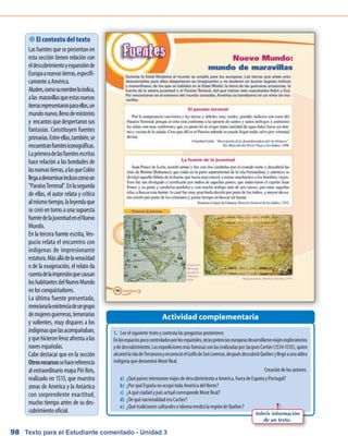 Texto para el Estudiante comentado - Unidad 398
Actividad complementaria
 El contexto del texto
Lasfuentesquesepresentanen
esta sección tienen relación con
eldescubrimientoyexpansiónde
Europaanuevastierras,específi-
camenteaAmérica.
Aluden,comosunombreloindica,
alas maravillasqueestasnuevas
tierrasrepresentaronparaellos,un
mundonuevo,llenodemisterios
y encantosquedespertaronsus
fantasías. Constituyen fuentes
primarias.Entreellas,también,se
encuentranfuentesiconográficas.
Laprimeradelasfuentesescritas
hace relación a las bondades de
lasnuevastierras,alasqueColón
llegaadenominarinclusocomoun
ParaísoTerrenal.Enlasegunda
de ellas, el autor relata y critica
almismotiempo,laleyendaque
se creó en torno a una supuesta
fuentedelajuventudenelNuevo
Mundo.
En la tercera fuente escrita, Ves-
pucio relata el encuentro con
indígenas de impresionante
estatura.Másalládelaveracidad
o de la exageración, el relato da
cuentadelaimpresiónquecausan
loshabitantesdelNuevoMundo
enlosconquistadores.
La última fuente presentada,
mencionalaexistenciadeungrupo
demujeresguerreras,temerarias
y valientes, muy dispares a los
indígenasquelasacompañaban,
yquehicieronferozafrentaalas
navesespañolas.
Cabe destacar que en la sección
Otrosrecursossehacereferencia
al extraordinario mapa Piri Reis,
realizado en 1513, que muestra
zonas de América y la Antártica
con sorprendente exactitud,
mucho tiempo antes de su des-
cubrimientooficial.
1.	 Lee el siguiente texto y contesta las preguntas posteriores:
Enlosespaciospococontroladosporlosespañoles,otraspotenciaseuropeasdesarrollaronviajesexploratorios
ydedescubrimiento.LasexpedicionesmásfamosassonlasrealizadasporJacquesCartier(1534-1535),quien
alcanzólaisladeTerranovayreconocióelGolfodeSanLorenzo,despuésdescubrióQuébecyllegóaunaaldea
indígena que denominó Mont Real.
Creación de los autores.
a)	 ¿Qué países intentaron viajes de descubrimiento a América, fuera de España y Portugal?
b)	 ¿Por qué España no ocupó toda América del Norte?
c)	 ¿A qué ciudad y país actual corresponde Mont Real?
d)	 ¿De qué nacionalidad era Cartier?
e)	 ¿Qué tradiciones culturales e idioma tendrá la región de Québec?
Inferir información
de un texto.
 