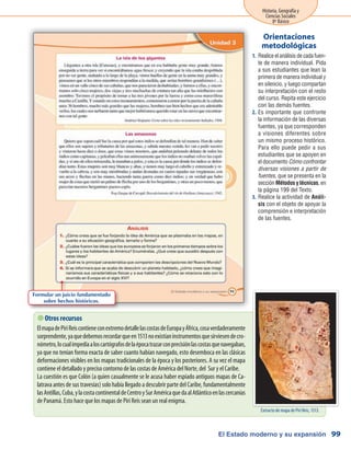 El Estado moderno y su expansión
Historia, Geografía y
Ciencias Sociales
8º Básico
99
 Otros recursos
ElmapadePiriReiscontieneconextremodetallelascostasdeEuropayÁfrica,cosaverdaderamente
sorprendente,yaquedebemosrecordarqueen1513noexistíaninstrumentosquesirviesendecro-
nómetro,locualimpedíaaloscartógrafosdelaépocatrazarconprecisiónlascostasquenavegaban,
ya que no tenían forma exacta de saber cuanto habían navegado, esto desemboca en las clásicas
deformaciones visibles en los mapas tradicionales de la época y los posteriores. A su vez el mapa
contiene el detallado y preciso contorno de las costas de América del Norte, del Sur y el Caribe.
La cuestión es que Colón (a quien casualmente se le acusa haber espiado antiguos mapas de Ca-
latrava antes de sus travesías) solo había llegado a descubrir parte del Caribe, fundamentalmente
lasAntillas,Cuba,ylacostacontinentaldeCentroySurAméricaquedaalAtlánticoenlascercanías
de Panamá. Esto hace que los mapas de Piri Reis sean un real enigma.
Realice el análisis de cada fuen-1.	
te de manera individual. Pida
a sus estudiantes que lean la
primera de manera individual y
en silencio, y luego compartan
su interpretación con el resto
del curso. Repita este ejercicio
con las demás fuentes.
Es importante que confronte2.	
la información de las diversas
fuentes, ya que corresponden
a visiones diferentes sobre
un mismo proceso histórico.
Para ello puede pedir a sus
estudiantes que se apoyen en
el documento Cómo confrontar
diversas visiones a partir de
fuentes, que se presenta en la
sección Métodos y técnicas, en
la página 199 del Texto.
Realice la actividad de3.	 Análi-
sis con el objeto de apoyar la
comprensión e interpretación
de las fuentes.
Orientaciones
metodológicas
Formular un juicio fundamentado
sobre hechos históricos.
Extracto de mapa de Piri Reis, 1513.
 