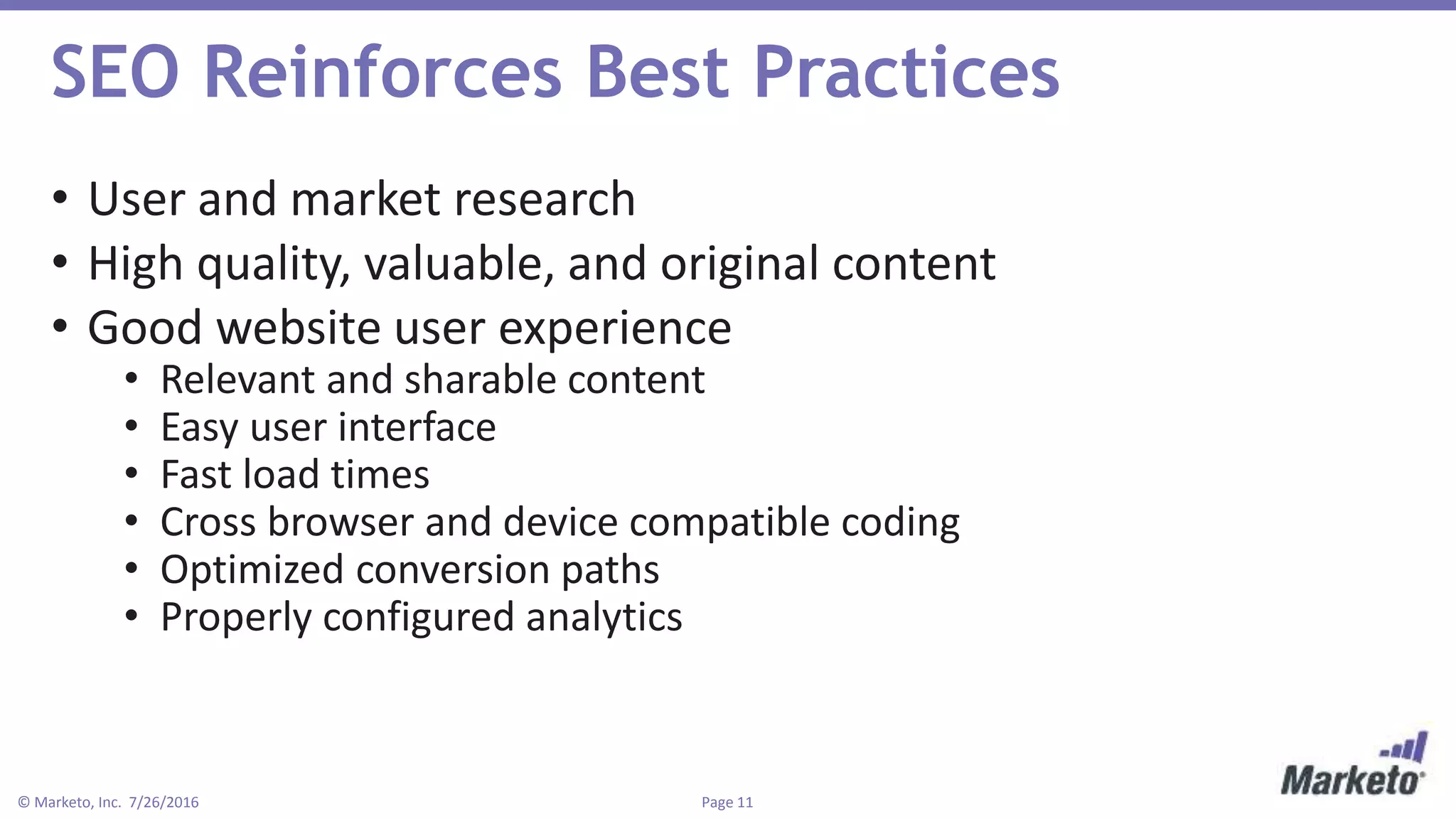 Page 11© Marketo, Inc. 7/26/2016
SEO Reinforces Best Practices
• User and market research
• High quality, valuable, and original content
• Good website user experience
• Relevant and sharable content
• Easy user interface
• Fast load times
• Cross browser and device compatible coding
• Optimized conversion paths
• Properly configured analytics
 