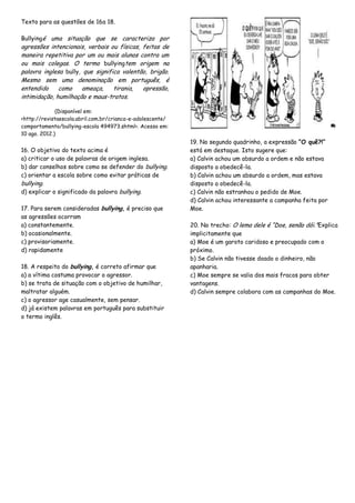 Texto para as questões de 16a 18.
Bullyingé uma situação que se caracteriza por
agressões intencionais, verbais ou físicas, feitas de
maneira repetitiva por um ou mais alunos contra um
ou mais colegas. O termo bullyingtem origem na
palavra inglesa bully, que significa valentão, brigão.
Mesmo sem uma denominação em português, é
entendido como ameaça, tirania, opressão,
intimidação, humilhação e maus-tratos.
(Disponível em:
<http://revistaescola.abril.com.br/crianca-e-adolescente/
comportamento/bullying-escola 494973.shtml>. Acesso em:
10 ago. 2012.)
16. O objetivo do texto acima é
a) criticar o uso de palavras de origem inglesa.
b) dar conselhos sobre como se defender do bullying.
c) orientar a escola sobre como evitar práticas de
bullying.
d) explicar o significado da palavra bullying.
17. Para serem consideradas bullying, é preciso que
as agressões ocorram
a) constantemente.
b) ocasionalmente.
c) provisoriamente.
d) rapidamente
18. A respeito do bullying, é correto afirmar que
a) a vítima costuma provocar o agressor.
b) se trata de situação com o objetivo de humilhar,
maltratar alguém.
c) o agressor age casualmente, sem pensar.
d) já existem palavras em português para substituir
o termo inglês.
19. No segundo quadrinho, a expressão “O quê?!”
está em destaque. Isto sugere que:
a) Calvin achou um absurdo a ordem e não estava
disposto a obedecê-la.
b) Calvin achou um absurdo a ordem, mas estava
disposto a obedecê-la.
c) Calvin não estranhou o pedido de Moe.
d) Calvin achou interessante a campanha feita por
Moe.
20. No trecho: O lema dele é “Doe, senão dói.”Explica
implicitamente que
a) Moe é um garoto caridoso e preocupado com o
próximo.
b) Se Calvin não tivesse doado o dinheiro, não
apanharia.
c) Moe sempre se valia dos mais fracos para obter
vantagens.
d) Calvin sempre colabora com as campanhas do Moe.
 