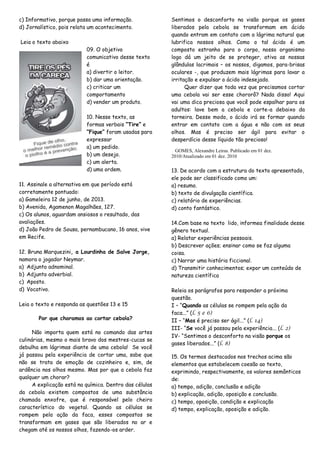c) Informativo, porque passa uma informação.
d) Jornalístico, pois relata um acontecimento.
Leia o texto abaixo
09. O objetivo
comunicativo desse texto
é
a) divertir o leitor.
b) dar uma orientação.
c) criticar um
comportamento
d) vender um produto.
10. Nesse texto, as
formas verbais “Tire” e
“Fique” foram usadas para
expressar
a) um pedido.
b) um desejo.
c) um alerta.
d) uma ordem.
11. Assinale a alternativa em que período está
corretamente pontuado:
a) Gameleira 12 de junho, de 2013.
b) Avenida, Agamenon Magalhães, 127.
c) Os alunos, aguardam ansiosos o resultado, das
avaliações.
d) João Pedro de Sousa, pernambucano, 16 anos, vive
em Recife.
12. Bruna Marquezini, a Lourdinha de Salve Jorge,
namora o jogador Neymar.
a) Adjunto adnominal.
b) Adjunto adverbial.
c) Aposto.
d) Vocativo.
Leia o texto e responda as questões 13 e 15
Por que choramos ao cortar cebola?
Não importa quem está no comando das artes
culinárias, mesmo o mais bravo dos mestres-cucas se
debulha em lágrimas diante de uma cebola! Se você
já passou pela experiência de cortar uma, sabe que
não se trata de emoção de cozinheiro e, sim, de
ardência nos olhos mesmo. Mas por que a cebola faz
qualquer um chorar?
A explicação está na química. Dentro das células
da cebola existem compostos de uma substância
chamada enxofre, que é responsável pelo cheiro
característico do vegetal. Quando as células se
rompem pela ação da faca, esses compostos se
transformam em gases que são liberados no ar e
chegam até os nossos olhos, fazendo-os arder.
Sentimos o desconforto na visão porque os gases
liberados pela cebola se transformam em ácido
quando entram em contato com a lágrima natural que
lubrifica nossos olhos. Como o tal ácido é um
composto estranho para o corpo, nosso organismo
logo dá um jeito de se proteger, ativa as nossas
glândulas lacrimais – os nossos, digamos, para-brisas
oculares -, que produzem mais lágrimas para lavar a
irritação e expulsar o ácido indesejado.
Quer dizer que toda vez que precisamos cortar
uma cebola vai ser esse chororô? Nada disso! Aqui
vai uma dica preciosa que você pode espalhar para os
adultos: lave bem a cebola e corte-a debaixo da
torneira. Desse modo, o ácido irá se formar quando
entrar em contato com a água e não com os seus
olhos. Mas é preciso ser ágil para evitar o
desperdício desse líquido tão precioso!
GOMES, Alexandre Leiras. Publicado em 01 dez.
2010/Atualizado em 01 dez. 2010
13. De acordo com a estrutura do texto apresentado,
ele pode ser classificado como um:
a) resumo.
b) texto de divulgação científica.
c) relatório de experiências.
d) conto fantástico.
14.Com base no texto lido, informea finalidade desse
gênero textual.
a) Relatar experiências pessoais.
b) Descrever ações; ensinar como se faz alguma
coisa.
c) Narrar uma história ficcional.
d) Transmitir conhecimentos; expor um conteúdo de
natureza científica
Releia os parágrafos para responder a próxima
questão.
I – “Quando as células se rompem pela ação da
faca...” (l. 5 e 6)
II – “Mas é preciso ser ágil...” (l. 14)
III- “Se você já passou pela experiência... (l. 2)
IV- “Sentimos o desconforto na visão porque os
gases liberados...” (l. 8)
15. Os termos destacados nos trechos acima são
elementos que estabelecem coesão ao texto,
exprimindo, respectivamente, os valores semânticos
de:
a) tempo, adição, conclusão e adição
b) explicação, adição, oposição e conclusão.
c) tempo, oposição, condição e explicação
d) tempo, explicação, oposição e adição.
 