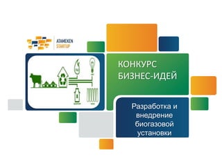 КОНКУРС 
БИЗНЕС-ИДЕЙ 
Разработка и 
внедрение 
биогазовой 
установки 
 
