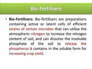 • Bio-Fertilisers: Bio-fertilisers are preparations
containing active or latent cells of efficient
strains of certain microbes that can utilise the
atmospheric nitrogen to increase the nitrogen
content of soil, and can dissolve the insoluble
phosphate of the soil to release the
phosphorus it contains in the soluble form for
increasing crop yield.
 