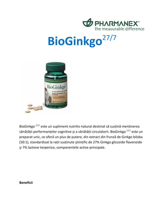 BioGinkgo                             27/7




BioGinkgo 27/7 este un supliment nutritiv natural destinat să susţină menţinerea
sănătăţii performanţelor cognitive şi a sănătăţii circulatorii. BioGinkgo 27/7 este un
preparat unic, ce oferă un plus de putere, din extract din frunză de Ginkgo biloba
(50:1), standardizat la raţii susţinute ştiinţific de 27% Ginkgo glicozide flavonoide
şi 7% lactone terpenice, componentele active principale.




Beneficii
 