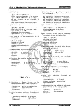 I. E. P. SAN MARCOS - 127 - “Camino a la Excelencia”
16) El SIDA es:
a) una enfermedad bacteriana
b) una enfermedad causada por un protozoo
c) una enfermedad causada por un hongo
d) una alteración de los hematíes o
eritrocitos
e) la etapa final de la infección por el VIH.
17) El virus del VIH:
a) contiene sólo ADN
b) se puede cultivar en medio Agar - Agar
c) su genoma es de ARN
d) parasita a los linfocitos CD8
e) pertenece al grupo de herpesvirus
18) El virus de la inmunodeficiencia no se
contagia por:
a) uso de jeringas
b) lactancia materna
c) contacto social
d) transfunciones sanguíneas
e) sexo
19) La capside y el ácido nucleico constituyen el:
a) triplete b) antígeno
c) virión d) anticodón
e) codón
20) Los virus que atacan a las bacterias se les
denominan:
a) zoofagíneos b) antropofagineos
c) rickettsias d) fitofagíneos
e) fagos
CITOLOGÍA
01) Estructura de células vegetales que les
proporciona resistencia, forma y protección.
A) citoplasma B) retículo endoplásmico
C) núcleo D) pared celular
E) mitocondria
02) En los seres vivos autótrotos, el metabolismo
es:
A) Respiración anaeróbica. B) Hidrolitico
C) Fermentativo D) Anabólico
E) Catabólico.
03) Hidrólisis, síntesis y glucólisis; corresponden
respectivamente a:
A) Anabolismo - catabolismo - anabolismo.
B) Catabolismo - catabolismo - anabolismo.
C) Anabolismo - anabolismo - catabolismo.
D) Anabolismo - catabolismo - catabolismo.
E) Catabolismo - anabolismo - catabolismo.
04) El descubridor del núclo en la célula fue:
a) Robert Hooke b) Robert Brown
c) Rudolph Virchow d) Schleiden
e) Ernest Ruska
05) Las células que pueden sintetizar sus propias
molecular orgánicas se les denominan:
a) Células Autótrofas
b) Células Catabólicas
c) Células Flageladas
d) Células Heterótrofas
e) Células Eucariotas
06) Son consideradas las células mas antiguas
sobre la faz de la tierra:
a) Eucariotas b) Procariotas
c) Autótrofas d) Mixótrofas
e) Euglenoides
07) “Ovnis cellula e cellula”, este enunciado
pertenece a:
a) Robert Hooke b) Robert Bronw
c) Camilo Golgi d) Christian de Duve
e) Rudodoph Virchow
08) El término protoplasma fue acuñado por:
a) Darwin b) Golgi
c) Newton d) Purkinje
e) Mendel
09) Una planta carnívora constituye un
organismo:
a) Sólo Autótrofo b) Mixótrofo
c) Sólo Heterótrofo d) Singamico
e) Recombinante
10) Son estructuras que utilizan los procariotes
para realizar el proceso de conjugación
a) Fimbrias b) Flagelos
c) El Pili d) Mesosomas
e) Capsula
 