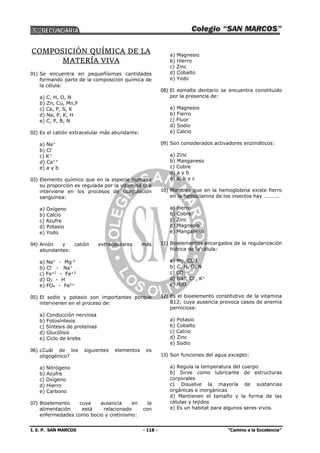 I. E. P. SAN MARCOS - 118 - “Camino a la Excelencia”
COMPOSICIÓN QUÍMICA DE LA
MATERÍA VIVA
01) Se encuentra en pequeñísimas cantidades
formando parte de la composición química de
la célula:
a) C, H, O, N
b) Zn, Cu, Mn,F
c) Ca, P, S, K
d) Na, P, K, H
e) C, P, B, N
02) Es el catión extracelular más abundante:
a) Na+
b) Cl-
c) K+
d) Ca++
e) a y b
03) Elemento químico que en la especie humana
su proporción es regulada por la vitamina D e
interviene en los procesos de coagulación
sanguínea:
a) Oxígeno
b) Calcio
c) Azufre
d) Potasio
e) Yodo
04) Anión y catión extracelulares más
abundantes:
a) Na+
- Mg-2
b) Cl-
- Na+
c) Fe+2
- Fe+3
d) O2 - H
e) FO4 - Fe2+
05) El sodio y potasio son importantes porque
intervienen en el proceso de:
a) Conducción nerviosa
b) Fotosíntesis
c) Síntesis de proteínas
d) Glucólisis
e) Ciclo de krebs
06) ¿Cuál de los siguientes elementos es
oligogénico?
a) Nitrógeno
b) Azufre
c) Oxígeno
d) Hierro
e) Carbono
07) Bioelemento cuya ausencia en la
alimentación está relacionado con
enfermedades como bocio y cretinismo:
a) Magnesio
b) Hierro
c) Zinc
d) Cobalto
e) Yodo
08) El esmalte dentario se encuentra constituido
por la presencia de:
a) Magnesio
b) Fierro
c) Fluor
d) Sodio
e) Calcio
09) Son considerados activadores enzimáticos:
a) Zinc
b) Manganeso
c) Cobre
d) a y b
e) a, b y c
10) Mientras que en la hemoglobina existe fierro
en la hemocianina de los insectos hay ………..
a) Fierro
b) Cobre
c) Zinc
d) Magnesio
e) Manganeso
11) Bioelementos encargados de la regularización
hídrica de la célula:
a) Mg, Cl, I
b) C, H, O, N
c) CO2
d) Na+
, Cl-
, K+
e) H2O
12) Es el bioelemento constitutivo de la vitamina
B12; cuya ausencia provoca casos de anemia
perniciosa:
a) Potasio
b) Cobalto
c) Calcio
d) Zinc
e) Sodio
13) Son funciones del agua excepto:
a) Regula la temperatura del cuerpo
b) Sirve como lubricante de estructuras
corporales
c) Disuelve la mayoría de sustancias
orgánicas e inorgánicas
d) Mantienen el tamaño y la forma de las
células y tejidos
e) Es un habitat para algunos seres vivos.
 