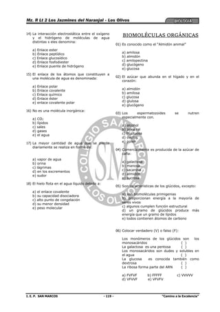 I. E. P. SAN MARCOS - 119 - “Camino a la Excelencia”
14) La interacción electrostática entre el oxígeno
y el hidrógeno de moléculas de agua
distintas s eles denomina:
a) Enlace ester
b) Enlace peptídico
c) Enlace glucosídico
d) Enlace fosfodiester
e) Enlace puente de hidrógeno
15) El enlace de los átomos que constituyen a
una molécula de agua es denominada:
a) Enlace polar
b) Enlace covalente
c) Enlace químico
d) Enlace éster
e) enlace covalente polar
16) No es una molécula inorgánica:
a) CO2
b) lípidos
c) sales
d) gases
e) el agua
17) La mayor cantidad de agua que se pierde
diariamente se realiza en forma de:
a) vapor de agua
b) orina
c) lágrimas
d) en los excrementos
e) sudor
18) El hielo flota en el agua líquido debido a:
a) el enlace covalente
b) su capacidad disociadora
c) alto punto de congelación
d) su menor densidad
e) peso molecular
BIOMOLÉCULAS ORGÁNICAS
01) Es conocido como el “Almidón animal”
a) amilosa
b) almidón
c) amilopectina
d) glucógeno
e) glucosa
02) El azúcar que abunda en el hígado y en el
corazón:
a) almidón
b) amilosa
c) glucosa
d) glulosa
e) glucógeno
03) Los espermatozoides se nutren
especialmente con.
a) alcohol
b) jalea ral
c) fructuosa
d) óvulos
e) polen
04) Comercialmente es producida de la azúcar de
caña:
a) galactosa
b) manosa
c) sacarosa
d) almidón
e) sucrosa
05) Son características de los glúcidos, excepto:
a) son biomoléculas primigenias
b) proporcionan energía a la mayoría de
seres vivos
c) algunos cumplen función estructural
d) un gramo de glúcidos produce más
energía que un gramo de lípidos
e) todos contienen átomos de carbono
06) Colocar verdadero (V) o falso (F):
Los monómeros de los glúcidos son los
monosacáridos ( )
La galactosa es una pentosa ( )
Los monosacáridos son dudes y solubles en
el agua ( )
La glucosa es conocida también como
dextrosa ( )
La ribosa forma parte del ARN ( )
a) FVFVF b) FFFFF c) VVVVV
d) VFVVF e) VFVFV
 