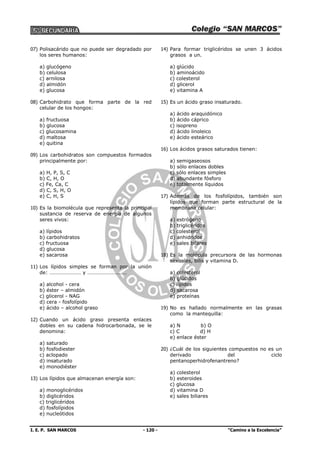 I. E. P. SAN MARCOS - 120 - “Camino a la Excelencia”
07) Polisacárido que no puede ser degradado por
los seres humanos:
a) glucógeno
b) celulosa
c) arnilosa
d) almidón
e) glucosa
08) Carbohidrato que forma parte de la red
celular de los hongos:
a) fructuosa
b) glucosa
c) glucosamina
d) maltosa
e) quitina
09) Los carbohidratos son compuestos formados
principalmente por:
a) H, P, S, C
b) C, H, O
c) Fe, Ca, C
d) C, S, H, O
e) C, H, S
10) Es la biomolécula que representa la principal
sustancia de reserva de energía de algunos
seres vivos:
a) lípidos
b) carbohidratos
c) fructuosa
d) glucosa
e) sacarosa
11) Los lípidos simples se forman por la unión
de: …………………… y …………………………
a) alcohol - cera
b) éster – almidón
c) glicerol - NAG
d) cera - fosfolípido
e) ácido – alcohol graso
12) Cuando un ácido graso presenta enlaces
dobles en su cadena hidrocarbonada, se le
denomina:
a) saturado
b) fosfodiester
c) aclopado
d) insaturado
e) monodiéster
13) Los lípidos que almacenan energía son:
a) monoglicéridos
b) diglicéridos
c) triglicéridos
d) fosfolípidos
e) nucleótidos
14) Para formar triglicéridos se unen 3 ácidos
grasos a un.
a) glúcido
b) aminoácido
c) colesterol
d) glicerol
e) vitamina A
15) Es un ácido graso insaturado.
a) ácido araquidónico
b) ácido cáprico
c) isopreno
d) ácido linoleico
e) ácido esteárico
16) Los ácidos grasos saturados tienen:
a) semigaseosos
b) sólo enlaces dobles
c) sólo enlaces simples
d) abundante fósforo
e) totalmente líquidos
17) Además de los fosfolípidos, también son
lípidos que forman parte estructural de la
membrana celular:
a) estrógeno
b) triglicéridos
c) colesterol
d) anhidridos
e) sales bilares
18) Es la molécula precursora de las hormonas
sexuales, bilis y vitamina D.
a) colesterol
b) glúcidos
c) lípidos
d) sacarosa
e) proteínas
19) No es hallado normalmente en las grasas
como la mantequilla:
a) N b) O
c) C d) H
e) enlace éster
20) ¿Cuál de los siguientes compuestos no es un
derivado del ciclo
pentanoperhidrofenantreno?
a) colesterol
b) esteroides
c) glucosa
d) vitamina D
e) sales biliares
 