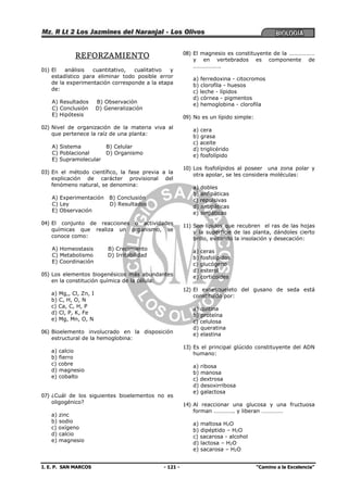 I. E. P. SAN MARCOS - 121 - “Camino a la Excelencia”
REFORZAMIENTO
01) El análisis cuantitativo, cualitativo y
estadístico para eliminar todo posible error
de la experimentación corresponde a la etapa
de:
A) Resultados B) Observación
C) Conclusión D) Generalización
E) Hipótesis
02) Nivel de organización de la materia viva al
que pertenece la raíz de una planta:
A) Sistema B) Celular
C) Poblacional D) Organismo
E) Supramolecular
03) En el método científico, la fase previa a la
explicación de carácter provisional del
fenómeno natural, se denomina:
A) Experimentación B) Conclusión
C) Ley D) Resultados
E) Observación
04) El conjunto de reacciones o actividades
químicas que realiza un organismo, se
conoce como:
A) Homeostasis B) Crecimiento
C) Metabolismo D) Irritabilidad
E) Coordinación
05) Los elementos biogenésicos más abundantes
en la constitución química de la célula:
a) Mg,, Cl, Zn, I
b) C, H, O, N
c) Ca, C, H, P
d) Cl, P, K, Fe
e) Mg, Mn, O, N
06) Bioelemento involucrado en la disposición
estructural de la hemoglobina:
a) calcio
b) fierro
c) cobre
d) magnesio
e) cobalto
07) ¿Cuál de los siguientes bioelementos no es
oligogénico?
a) zinc
b) sodio
c) oxígeno
d) calcio
e) magnesio
08) El magnesio es constituyente de la ………………
y en vertebrados es componente de
……………….
a) ferredoxina - citocromos
b) clorofila - huesos
c) leche - lípidos
d) córnea - pigmentos
e) hemoglobina - clorofila
09) No es un lípido simple:
a) cera
b) grasa
c) aceite
d) triglicérido
e) fosfolípido
10) Los fosfolípidos al poseer una zona polar y
otra apolar, se les considera moléculas:
a) dobles
b) anfipáticas
c) repulsivas
d) antipáticas
e) sinpáticas
11) Son lípidos que recubren el ras de las hojas
y la superficie de las planta, dándoles cierto
brillo, evitando la insolación y desecación:
a) ceras
b) fosfolípidos
c) glucógeno
d) esterol
e) corticoides
12) El exoesqueleto del gusano de seda está
constituido por:
a) quitina
b) proteína
c) celulosa
d) queratina
e) elastina
13) Es el principal glúcido constituyente del ADN
humano:
a) ribosa
b) manosa
c) dextrosa
d) desoxirribosa
e) galactosa
14) Al reaccionar una glucosa y una fructuosa
forman ………….. y liberan ……………
a) maltosa H2O
b) dipéptido – H2O
c) sacarosa - alcohol
d) lactosa – H2O
e) sacarosa – H2O
 